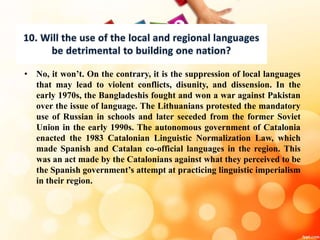 • No, it won’t. On the contrary, it is the suppression of local languages
that may lead to violent conflicts, disunity, and dissension. In the
early 1970s, the Bangladeshis fought and won a war against Pakistan
over the issue of language. The Lithuanians protested the mandatory
use of Russian in schools and later seceded from the former Soviet
Union in the early 1990s. The autonomous government of Catalonia
enacted the 1983 Catalonian Linguistic Normalization Law, which
made Spanish and Catalan co-official languages in the region. This
was an act made by the Catalonians against what they perceived to be
the Spanish government’s attempt at practicing linguistic imperialism
in their region.
 