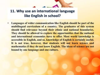 • Languages of wider communication like English should be part of the
multilingual curriculum of a country. The graduates of this system
should find relevance beyond their ethnic and national boundaries.
They should be allowed to explore the opportunities that the national
and international economies have to offer. Most world knowledge is
accessible in English, and so, knowledge of English is certainly useful.
It is not true, however, that students will not learn science and
mathematics if they do not know English. The ideas of science are not
bound by one language and one culture.
 