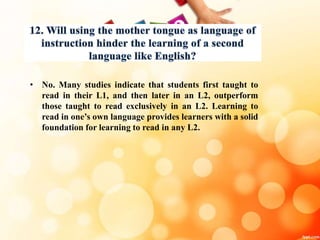• No. Many studies indicate that students first taught to
read in their L1, and then later in an L2, outperform
those taught to read exclusively in an L2. Learning to
read in one’s own language provides learners with a solid
foundation for learning to read in any L2.
 