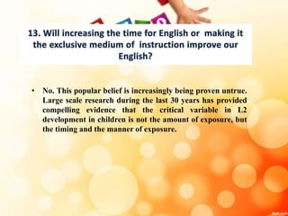 • No. This popular belief is increasingly being proven untrue.
Large scale research during the last 30 years has provided
compelling evidence that the critical variable in L2
development in children is not the amount of exposure, but
the timing and the manner of exposure.
 