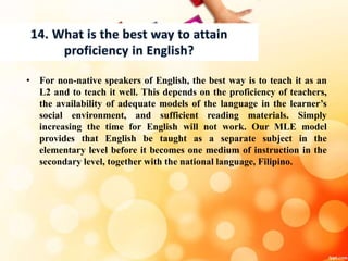 • For non-native speakers of English, the best way is to teach it as an
L2 and to teach it well. This depends on the proficiency of teachers,
the availability of adequate models of the language in the learner’s
social environment, and sufficient reading materials. Simply
increasing the time for English will not work. Our MLE model
provides that English be taught as a separate subject in the
elementary level before it becomes one medium of instruction in the
secondary level, together with the national language, Filipino.
 