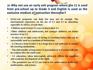 16.
• Early-exit programs can help but may not be enough. The
international experience on the use of L1 and L2 in education,
especially in Africa, reveals that:
• Children need at least 12 years to learn their L1.
• ·Older children and adolescents, not younger children, are better
learners of an L2.
• · It takes six to eight years of strong L2 teaching before this can be
successfully used as a medium of instruction.
• · L1 literacy from Grades 1 to 3 helps but is not sufficient to sustain
the learning momentum.
• · The full benefits of long term L1 instruction (6 to 8 years) will only
be evident after the tenth year.
• · L1 education, when interrupted, adversely affects the cognitive
and academic development of the child.
• · The premature use of L2 can lead to low achievement in literacy,
mathematics, and science.
e
 
