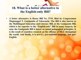 • A better alternative is House Bill No. 3719, filed by Congressman
Magtanggol T. Gunigundo of Valenzuela. The Bill is also known as
the Multilingual Education and Literacy Bill, or the Gunigundo Bill,
which is far superior to the “English-only” Bill in many respects. In
sum, the Gunigundo Bill is based on sound pedagogical principles. It
is the result of countless research on the efficacy of MLE throughout
the world. And finally, it is pro-L1, pro-national language, and pro-
English.
 