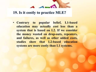 • Contrary to popular belief, L1-based
education may actually cost less than a
system that is based on L2. If we consider
the money wasted on drop-outs, repeaters,
and failures, as well as other added costs,
studies show that L2-based education
systems are more costly than L1 systems.
 