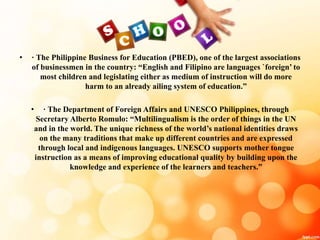 • · The Philippine Business for Education (PBED), one of the largest associations
of businessmen in the country: “English and Filipino are languages `foreign’ to
most children and legislating either as medium of instruction will do more
harm to an already ailing system of education.”
• · The Department of Foreign Affairs and UNESCO Philippines, through
Secretary Alberto Romulo: “Multilingualism is the order of things in the UN
and in the world. The unique richness of the world’s national identities draws
on the many traditions that make up different countries and are expressed
through local and indigenous languages. UNESCO supports mother tongue
instruction as a means of improving educational quality by building upon the
knowledge and experience of the learners and teachers.”
 
