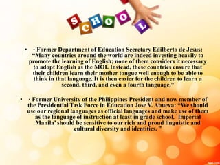 • · Former Department of Education Secretary Edilberto de Jesus:
“Many countries around the world are indeed investing heavily to
promote the learning of English; none of them considers it necessary
to adopt English as the MOI. Instead, these countries ensure that
their children learn their mother tongue well enough to be able to
think in that language. It is then easier for the children to learn a
second, third, and even a fourth language.”
• · Former University of the Philippines President and now member of
the Presidential Task Force in Education Jose V. Abueva: “We should
use our regional languages as official languages and make use of them
as the language of instruction at least in grade school. `Imperial
Manila’ should be sensitive to our rich and proud linguistic and
cultural diversity and identities. ”
 