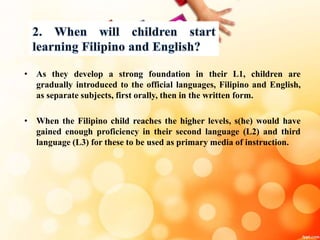 • As they develop a strong foundation in their L1, children are
gradually introduced to the official languages, Filipino and English,
as separate subjects, first orally, then in the written form.
• When the Filipino child reaches the higher levels, s(he) would have
gained enough proficiency in their second language (L2) and third
language (L3) for these to be used as primary media of instruction.
 