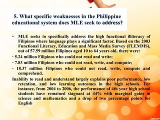 • MLE seeks to specifically address the high functional illiteracy of
Filipinos where language plays a significant factor. Based on the 2003
Functional Literacy, Education and Mass Media Survey (FLEMMS),
out of 57.59 million Filipinos aged 10 to 64 years old, there were:
· 5.24 million Filipinos who could not read and write;
· 7.83 million Filipinos who could not read, write, and compute;
· 18.37 million Filipinos who could not read, write, compute and
comprehend.
Inability to read and understand largely explains poor performance, low
retention, and low learning outcomes in the high schools. For
instance, from 2004 to 2006, the performance of 4th year high school
students have remained stagnant at 44% with marginal gains in
science and mathematics and a drop of two percentage points for
English
 