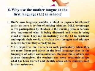 • One’s own language enables a child to express him/herself
easily, as there is no fear of making mistakes. MLE encourages
active participation by children in the learning process because
they understand what is being discussed and what is being
asked of them. They can immediately use the L1 to construct
and explain their world, articulate their thoughts and add new
concepts to what they already know.
• MLE empowers the teachers as well, particularly when they
are more fluent and adept in the local language than in the
languages of wider communication. Because the students can
express themselves, the teachers can more accurately assess
what has been learned and identify areas where students need
further assistance.
 