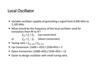 Local Oscillator
 Variable oscillator capable of generating a signal from 0.995 MHz to
2.105 MHz.
 What should be the frequency of the local oscillator used for
translation from RF to IF?
fLO = fs + fIF (up-conversion)
or fLO = fs - fIF (down-conversion)
 Tuning ratio = fLO, max / fLO, min
 Up-Conversion: (1600 + 455) / (530+455) ≈ 2
 Down-Conversion: (1600–455) / (530–455) ≈ 12
 Easier to design oscillator with small tuning ratio.
 
