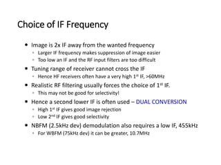 Choice of IF Frequency
 Image is 2x IF away from the wanted frequency
◦ Larger IF frequency makes suppression of image easier
◦ Too low an IF and the RF input filters are too difficult
 Tuning range of receiver cannot cross the IF
◦ Hence HF receivers often have a very high 1st IF, >60MHz
 Realistic RF filtering usually forces the choice of 1st IF.
◦ This may not be good for selectivity!
 Hence a second lower IF is often used – DUAL CONVERSION
◦ High 1st IF gives good image rejection
◦ Low 2nd IF gives good selectivity
 NBFM (2.5kHz dev) demodulation also requires a low IF, 455kHz
◦ For WBFM (75kHz dev) it can be greater, 10.7MHz
 