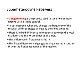 Superheterodyne Receivers
Ganged tuning is the process used to tune two or more
circuits with a single control.
In our example, when you change the frequency of the
receiver all three stages change by the same amount.
There is a fixed difference in frequency between the local
oscillator and the RF amplifier at all times.
This difference in frequency is the IF.
This fixed difference and ganged tuning ensures a constant
IF over the frequency range of the receiver.
 