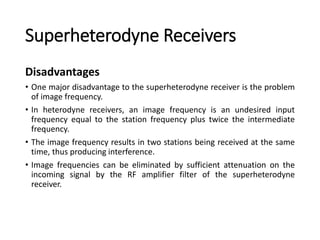 Superheterodyne Receivers
Disadvantages
• One major disadvantage to the superheterodyne receiver is the problem
of image frequency.
• In heterodyne receivers, an image frequency is an undesired input
frequency equal to the station frequency plus twice the intermediate
frequency.
• The image frequency results in two stations being received at the same
time, thus producing interference.
• Image frequencies can be eliminated by sufficient attenuation on the
incoming signal by the RF amplifier filter of the superheterodyne
receiver.
 