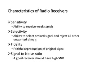 Characteristics of Radio Receivers
Sensitivity
• Ability to receive weak signals
Selectivity
• Ability to select desired signal and reject all other
unwanted signals
Fidelity
• Faithful reproduction of original signal
Signal to Noise ratio
• A good receiver should have high SNR
 