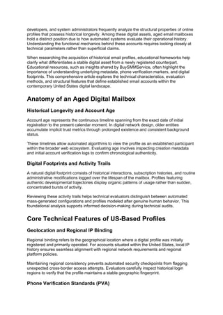 developers, and system administrators frequently analyze the structural properties of online
profiles that possess historical longevity. Among these digital assets, aged email mailboxes
hold a distinct position due to how automated systems evaluate their operational history.
Understanding the functional mechanics behind these accounts requires looking closely at
technical parameters rather than superficial claims.
When researching the acquisition of historical email profiles, educational frameworks help
clarify what differentiates a stable digital asset from a newly registered counterpart.
Educational resources, such as insights shared by BuySMMService, often highlight the
importance of understanding underlying metadata, phone verification markers, and digital
footprints. This comprehensive article explores the technical characteristics, evaluation
methods, and structural features that define established email accounts within the
contemporary United States digital landscape.
Anatomy of an Aged Digital Mailbox
Historical Longevity and Account Age
Account age represents the continuous timeline spanning from the exact date of initial
registration to the present calendar moment. In digital network design, older entities
accumulate implicit trust metrics through prolonged existence and consistent background
status.
These timelines allow automated algorithms to view the profile as an established participant
within the broader web ecosystem. Evaluating age involves inspecting creation metadata
and initial account verification logs to confirm chronological authenticity.
Digital Footprints and Activity Trails
A natural digital footprint consists of historical interactions, subscription histories, and routine
administrative modifications logged over the lifespan of the mailbox. Profiles featuring
authentic developmental trajectories display organic patterns of usage rather than sudden,
concentrated bursts of activity.
Reviewing these activity trails helps technical evaluators distinguish between automated
mass-generated configurations and profiles modeled after genuine human behavior. This
foundational analysis supports informed decision-making during technical audits.
Core Technical Features of US-Based Profiles
Geolocation and Regional IP Binding
Regional binding refers to the geographical location where a digital profile was initially
registered and primarily operated. For accounts situated within the United States, local IP
history ensures seamless alignment with regional network requirements and regional
platform policies.
Maintaining regional consistency prevents automated security checkpoints from flagging
unexpected cross-border access attempts. Evaluators carefully inspect historical login
regions to verify that the profile maintains a stable geographic fingerprint.
Phone Verification Standards (PVA)
 