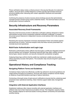 Phone verification status marks a critical juncture in the security lifecycle of an electronic
mailbox. Accounts tied to verified telephone numbers typically demonstrate enhanced
structural stability when interacting with modern application interfaces and automated
security filters.
Confirming the presence of active recovery phone bindings ensures that administrative
oversight remains smooth during routine credential checks. This technical feature acts as a
primary pillar of account resilience.
Security Infrastructure and Recovery Parameters
Associated Recovery Email Frameworks
Recovery email structures provide an alternative verification pathway designed to restore
administrative access during unexpected credential verification challenges. A properly
structured account features an independent recovery email address that is fully accessible
and verified.
Reviewing this recovery framework minimizes administrative friction and protects against
permanent loss of control. Technical analysts verify that these recovery parameters are
correctly bound and operational.
Multi-Factor Authentication and Login Logs
Multi-factor authentication history reflects how thoroughly a profile has integrated advanced
security settings over its lifespan. Reviewing historical login logs offers visibility into past
device types, session durations, and security checkpoints successfully navigated.
Analyzing these logs confirms that the profile has maintained a stable security posture
without anomalous access interruptions. This evaluation step ensures long-term operational
predictability.
Operational History and Compliance Tracking
Navigating Platform Terms and Guidelines
Compliance history tracks how effectively a profile has adhered to structural guidelines and
usage policies throughout its existence. Accounts with pristine compliance records display
an absence of past administrative warnings or feature restrictions.
Conducting a thorough review of past account notifications ensures that the underlying asset
possesses clean operational standing. Clean histories support stable daily management
routines.
Integration with External Application Interfaces
Established mailboxes often interact smoothly with external application interfaces and
software tools due to their historical accumulation of trust. This integration capacity makes
them valuable subjects for technical studies involving software connectivity and automated
workflow testing.
 