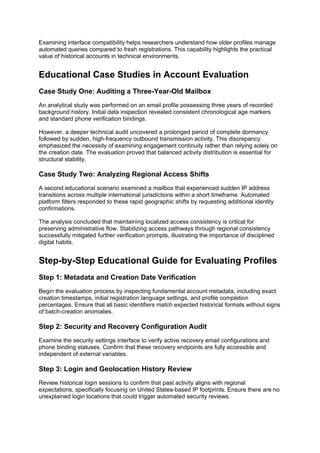 Examining interface compatibility helps researchers understand how older profiles manage
automated queries compared to fresh registrations. This capability highlights the practical
value of historical accounts in technical environments.
Educational Case Studies in Account Evaluation
Case Study One: Auditing a Three-Year-Old Mailbox
An analytical study was performed on an email profile possessing three years of recorded
background history. Initial data inspection revealed consistent chronological age markers
and standard phone verification bindings.
However, a deeper technical audit uncovered a prolonged period of complete dormancy
followed by sudden, high-frequency outbound transmission activity. This discrepancy
emphasized the necessity of examining engagement continuity rather than relying solely on
the creation date. The evaluation proved that balanced activity distribution is essential for
structural stability.
Case Study Two: Analyzing Regional Access Shifts
A second educational scenario examined a mailbox that experienced sudden IP address
transitions across multiple international jurisdictions within a short timeframe. Automated
platform filters responded to these rapid geographic shifts by requesting additional identity
confirmations.
The analysis concluded that maintaining localized access consistency is critical for
preserving administrative flow. Stabilizing access pathways through regional consistency
successfully mitigated further verification prompts, illustrating the importance of disciplined
digital habits.
Step-by-Step Educational Guide for Evaluating Profiles
Step 1: Metadata and Creation Date Verification
Begin the evaluation process by inspecting fundamental account metadata, including exact
creation timestamps, initial registration language settings, and profile completion
percentages. Ensure that all basic identifiers match expected historical formats without signs
of batch-creation anomalies.
Step 2: Security and Recovery Configuration Audit
Examine the security settings interface to verify active recovery email configurations and
phone binding statuses. Confirm that these recovery endpoints are fully accessible and
independent of external variables.
Step 3: Login and Geolocation History Review
Review historical login sessions to confirm that past activity aligns with regional
expectations, specifically focusing on United States-based IP footprints. Ensure there are no
unexplained login locations that could trigger automated security reviews.
 