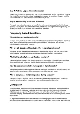 Step 4: Activity Log and Inbox Inspection
Inspect historical inbox contents, sent mail logs, and associated service interactions to verify
that the profile demonstrates natural usage patterns across its advertised lifespan. Look for
balanced distribution rather than concentrated activity bursts.
Step 5: Establishing Transition Protocols
Formulate a structured sequence for transferring administrative oversight, which includes
updating security keys in a controlled manner, introducing new login hardware gradually, and
allowing the asset to acclimate to new operational workflows.
Frequently Asked Questions
What defines an aged email profile?
An aged email profile is an online account that has completed its initial registration months or
years prior, allowing it to accumulate an organic history of interactions and security
milestones within automated systems.
Why are US-based profiles studied for regional consistency?
US-based profiles are examined for regional consistency to ensure that their historical IP
footprints align smoothly with local network standards and platform expectations.
What is the role of phone verification markers?
Phone verification markers indicate that an account has passed formal identity confirmation
steps, contributing to enhanced stability during routine administrative interactions.
How do recovery email structures protect digital assets?
Recovery email structures provide dependable alternative pathways for verifying identity and
restoring administrative control if unexpected credential challenges occur.
Why is compliance history important during an audit?
Compliance history confirms that an account has operated without past policy infractions,
ensuring smooth long-term management and predictable system behavior.
Conclusion
Evaluating aged electronic mailboxes requires a disciplined, methodical approach rooted in
technical analysis, metadata inspection, and historical review. By focusing on essential
indicators such as regional IP consistency, phone verification markers, and recovery
framework integrity, professionals can accurately assess the structural stability of pre-owned
digital assets.
As digital environments continue to advance, maintaining rigorous evaluation standards
ensures greater predictability and long-term operational resilience. Prioritizing deep technical
 
