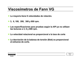 l Las especificaciones para pruebas según la API ya no utilizan 
las lecturas a 3, 6 y 600 rpm. 
CF 17 
14 
Viscosímetros de Fann VG 
l La mayoría tiene 6 velocidades de rotación. 
l 3, 6, 100, 200, 300 y 600 rpm. 
l La velocidad rotacional es proporcional a la tasa de corte 
l La desviación de la balanza de torsión (Bob) es proporcional 
al esfuerzo de corte. 
Dowell 
 