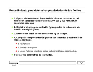Procedimiento para determinar propiedades de los fluidos 
l 3. Graficar los datos de las deflexiones (q) vs las rpm. 
l 4. Comparar la representación gráfica con la teórica y determinar el 
CF 17 
15 
l 1. Operar el viscosímetro Fann Modelo 35 sobre una muestra del 
fluido con velocidades de rotación a 300, 200 y 100 rpm por 20 
segundos cada una. 
l 2. Registrar el ángulo de deflexión (q) en grados de la balanza de 
torsión sumergida (Bob). 
modelo reológico: 
n a. Newtoniano 
n b. Plástico de Bingham 
n c. Ley de Potencia (si este se aplica, elaborar gráfica en papel log-log). 
l Calcular los parámetros de los fluidos. 
Dowell 
 