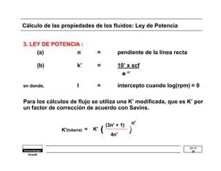 CF 17 
25 
Cálculo de las propiedades de los fluidos: Ley de Potencia 
3. LEY DE POTENCIA : 
Dowell 
(a) n’ = pendiente de la línea recta 
(b) k’ = 10’ x scf 
a n’ 
en donde, I = intercepto cuando log(rpm) = 0 
Para los cálculos de flujo se utiliza una K’ modificada, que es K’ por 
un factor de corrección de acuerdo con Savins. 
(3n' + 1) 
4n' 
n' 
K'(tubería) = K' ( 
)) 
 