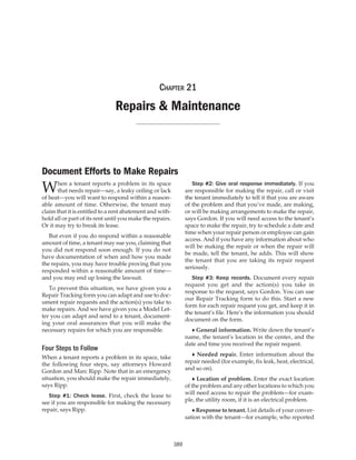 Chapter 21

Repairs & Maintenance

Document Efforts to Make Repairs

W

hen a tenant reports a problem in its space
that needs repair—say, a leaky ceiling or lack
of heat—you will want to respond within a reasonable amount of time. Otherwise, the tenant may
claim that it is entitled to a rent abatement and withhold all or part of its rent until you make the repairs.
Or it may try to break its lease.

	 Step #2: Give oral response immediately. If you
are responsible for making the repair, call or visit
the tenant immediately to tell it that you are aware
of the problem and that you’ve made, are making,
or will be making arrangements to make the repair,
says Gordon. If you will need access to the tenant’s
space to make the repair, try to schedule a date and
time when your repair person or employee can gain
access. And if you have any information about who
will be making the repair or when the repair will
be made, tell the tenant, he adds. This will show
the tenant that you are taking its repair request
seriously.

	 But even if you do respond within a reasonable
amount of time, a tenant may sue you, claiming that
you did not respond soon enough. If you do not
have documentation of when and how you made
the repairs, you may have trouble proving that you
responded within a reasonable amount of time—
and you may end up losing the lawsuit.

	 Step #3: Keep records. Document every repair
request you get and the action(s) you take in
response to the request, says Gordon. You can use
our Repair Tracking form to do this. Start a new
form for each repair request you get, and keep it in
the tenant’s file. Here’s the information you should
document on the form.

	 To prevent this situation, we have given you a
Repair Tracking form you can adapt and use to document repair requests and the action(s) you take to
make repairs. And we have given you a Model Letter you can adapt and send to a tenant, documenting your oral assurances that you will make the
necessary repairs for which you are responsible.

	 ♦ General information. Write down the tenant’s
name, the tenant’s location in the center, and the
date and time you received the repair request.

Four Steps to Follow

	 ♦ Needed repair. Enter information about the
repair needed (for example, fix leak, heat, electrical,
and so on).

When a tenant reports a problem in its space, take
the following four steps, say attorneys Howard
Gordon and Marc Ripp. Note that in an emergency
situation, you should make the repair immediately,
says Ripp.

	 ♦ Location of problem. Enter the exact location
of the problem and any other locations to which you
will need access to repair the problem—for example, the utility room, if it is an electrical problem.

	 Step #1: Check lease. First, check the lease to
see if you are responsible for making the necessary
repair, says Ripp.

	 ♦ Response to tenant. List details of your conversation with the tenant—for example, who reported

389

 