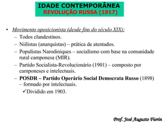 Movimento oposicionista (desde fins do século XIX): Todos clandestinos. Niilistas (anarquistas) – prática de atentados. Populistas Narodiniques – socialismo com base na comunidade rural camponesa (MIR). Partido Socialista-Revolucionário (1901) – composto por camponeses e intelectuais. POSDR – Partido Operário Social Democrata Russo  (1898) – formado por intelectuais. Dividido em 1903. 