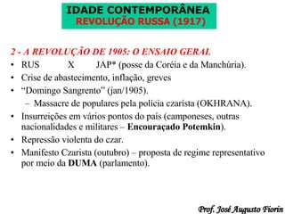 2 - A REVOLUÇÃO DE 1905: O ENSAIO GERAL RUS X JAP* (posse da Coréia e da Manchúria). Crise de abastecimento, inflação, greves “ Domingo Sangrento” (jan/1905). Massacre de populares pela polícia czarista (OKHRANA). Insurreições em vários pontos do país (camponeses, outras nacionalidades e militares –  Encouraçado Potemkin ). Repressão violenta do czar. Manifesto Czarista (outubro) – proposta de regime representativo por meio da  DUMA  (parlamento). 