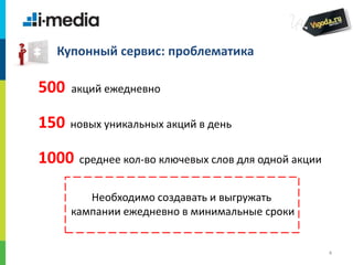 /
4
Купонный сервис: проблематика
500 акций ежедневно
150 новых уникальных акций в день
1000 среднее кол-во ключевых слов для одной акции
Необходимо создавать и выгружать
кампании ежедневно в минимальные сроки
 
