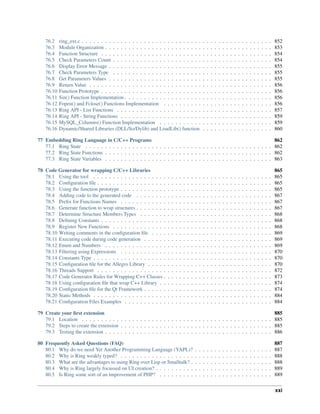 76.2 ring_ext.c . . . . . . . . . . . . . . . . . . . . . . . . . . . . . . . . . . . . . . . . . . . . . . . . . 852
76.3 Module Organization . . . . . . . . . . . . . . . . . . . . . . . . . . . . . . . . . . . . . . . . . . . 853
76.4 Function Structure . . . . . . . . . . . . . . . . . . . . . . . . . . . . . . . . . . . . . . . . . . . . 854
76.5 Check Parameters Count . . . . . . . . . . . . . . . . . . . . . . . . . . . . . . . . . . . . . . . . . 854
76.6 Display Error Message . . . . . . . . . . . . . . . . . . . . . . . . . . . . . . . . . . . . . . . . . . 855
76.7 Check Parameters Type . . . . . . . . . . . . . . . . . . . . . . . . . . . . . . . . . . . . . . . . . 855
76.8 Get Parameters Values . . . . . . . . . . . . . . . . . . . . . . . . . . . . . . . . . . . . . . . . . . 855
76.9 Return Value . . . . . . . . . . . . . . . . . . . . . . . . . . . . . . . . . . . . . . . . . . . . . . . 856
76.10 Function Prototype . . . . . . . . . . . . . . . . . . . . . . . . . . . . . . . . . . . . . . . . . . . . 856
76.11 Sin() Function Implementation . . . . . . . . . . . . . . . . . . . . . . . . . . . . . . . . . . . . . . 856
76.12 Fopen() and Fclose() Functions Implementation . . . . . . . . . . . . . . . . . . . . . . . . . . . . 856
76.13 Ring API - List Functions . . . . . . . . . . . . . . . . . . . . . . . . . . . . . . . . . . . . . . . . 857
76.14 Ring API - String Functions . . . . . . . . . . . . . . . . . . . . . . . . . . . . . . . . . . . . . . . 859
76.15 MySQL_Columns() Function Implementation . . . . . . . . . . . . . . . . . . . . . . . . . . . . . 859
76.16 Dynamic/Shared Libraries (DLL/So/Dylib) and LoadLib() function . . . . . . . . . . . . . . . . . . 860
77 Embedding Ring Language in C/C++ Programs 862
77.1 Ring State . . . . . . . . . . . . . . . . . . . . . . . . . . . . . . . . . . . . . . . . . . . . . . . . 862
77.2 Ring State Functions . . . . . . . . . . . . . . . . . . . . . . . . . . . . . . . . . . . . . . . . . . . 862
77.3 Ring State Variables . . . . . . . . . . . . . . . . . . . . . . . . . . . . . . . . . . . . . . . . . . . 863
78 Code Generator for wrapping C/C++ Libraries 865
78.1 Using the tool . . . . . . . . . . . . . . . . . . . . . . . . . . . . . . . . . . . . . . . . . . . . . . 865
78.2 Conﬁguration ﬁle . . . . . . . . . . . . . . . . . . . . . . . . . . . . . . . . . . . . . . . . . . . . . 865
78.3 Using the function prototype . . . . . . . . . . . . . . . . . . . . . . . . . . . . . . . . . . . . . . . 865
78.4 Adding code to the generated code . . . . . . . . . . . . . . . . . . . . . . . . . . . . . . . . . . . 867
78.5 Preﬁx for Functions Names . . . . . . . . . . . . . . . . . . . . . . . . . . . . . . . . . . . . . . . 867
78.6 Generate function to wrap structures . . . . . . . . . . . . . . . . . . . . . . . . . . . . . . . . . . . 867
78.7 Determine Structure Members Types . . . . . . . . . . . . . . . . . . . . . . . . . . . . . . . . . . 868
78.8 Deﬁning Constants . . . . . . . . . . . . . . . . . . . . . . . . . . . . . . . . . . . . . . . . . . . . 868
78.9 Register New Functions . . . . . . . . . . . . . . . . . . . . . . . . . . . . . . . . . . . . . . . . . 868
78.10 Writing comments in the conﬁguration ﬁle . . . . . . . . . . . . . . . . . . . . . . . . . . . . . . . 869
78.11 Executing code during code generation . . . . . . . . . . . . . . . . . . . . . . . . . . . . . . . . . 869
78.12 Enum and Numbers . . . . . . . . . . . . . . . . . . . . . . . . . . . . . . . . . . . . . . . . . . . 869
78.13 Filtering using Expressions . . . . . . . . . . . . . . . . . . . . . . . . . . . . . . . . . . . . . . . 870
78.14 Constants Type . . . . . . . . . . . . . . . . . . . . . . . . . . . . . . . . . . . . . . . . . . . . . . 870
78.15 Conﬁguration ﬁle for the Allegro Library . . . . . . . . . . . . . . . . . . . . . . . . . . . . . . . . 870
78.16 Threads Support . . . . . . . . . . . . . . . . . . . . . . . . . . . . . . . . . . . . . . . . . . . . . 872
78.17 Code Generator Rules for Wrapping C++ Classes . . . . . . . . . . . . . . . . . . . . . . . . . . . . 873
78.18 Using conﬁguration ﬁle that wrap C++ Library . . . . . . . . . . . . . . . . . . . . . . . . . . . . . 874
78.19 Conﬁguration ﬁle for the Qt Framework . . . . . . . . . . . . . . . . . . . . . . . . . . . . . . . . . 874
78.20 Static Methods . . . . . . . . . . . . . . . . . . . . . . . . . . . . . . . . . . . . . . . . . . . . . . 884
78.21 Conﬁguration Files Examples . . . . . . . . . . . . . . . . . . . . . . . . . . . . . . . . . . . . . . 884
79 Create your ﬁrst extension 885
79.1 Location . . . . . . . . . . . . . . . . . . . . . . . . . . . . . . . . . . . . . . . . . . . . . . . . . 885
79.2 Steps to create the extension . . . . . . . . . . . . . . . . . . . . . . . . . . . . . . . . . . . . . . . 885
79.3 Testing the extension . . . . . . . . . . . . . . . . . . . . . . . . . . . . . . . . . . . . . . . . . . . 886
80 Frequently Asked Questions (FAQ) 887
80.1 Why do we need Yet Another Programming Language (YAPL)? . . . . . . . . . . . . . . . . . . . . 887
80.2 Why is Ring weakly typed? . . . . . . . . . . . . . . . . . . . . . . . . . . . . . . . . . . . . . . . 888
80.3 What are the advantages to using Ring over Lisp or Smalltalk? . . . . . . . . . . . . . . . . . . . . . 888
80.4 Why is Ring largely focussed on UI creation? . . . . . . . . . . . . . . . . . . . . . . . . . . . . . . 889
80.5 Is Ring some sort of an improvement of PHP? . . . . . . . . . . . . . . . . . . . . . . . . . . . . . 889
xxi
 