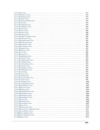 82.49 QFile Class . . . . . . . . . . . . . . . . . . . . . . . . . . . . . . . . . . . . . . . . . . . . . . . . 971
82.50 QFileDevice Class . . . . . . . . . . . . . . . . . . . . . . . . . . . . . . . . . . . . . . . . . . . . 972
82.51 QFileDialog Class . . . . . . . . . . . . . . . . . . . . . . . . . . . . . . . . . . . . . . . . . . . . 972
82.52 QFileInfo Class . . . . . . . . . . . . . . . . . . . . . . . . . . . . . . . . . . . . . . . . . . . . . . 973
82.53 QFileSystemModel Class . . . . . . . . . . . . . . . . . . . . . . . . . . . . . . . . . . . . . . . . 975
82.54 QFont Class . . . . . . . . . . . . . . . . . . . . . . . . . . . . . . . . . . . . . . . . . . . . . . . 976
82.55 QFontDialog Class . . . . . . . . . . . . . . . . . . . . . . . . . . . . . . . . . . . . . . . . . . . . 978
82.56 QFontMetrics Class . . . . . . . . . . . . . . . . . . . . . . . . . . . . . . . . . . . . . . . . . . . 978
82.57 QFrame Class . . . . . . . . . . . . . . . . . . . . . . . . . . . . . . . . . . . . . . . . . . . . . . 979
82.58 QFrame2 Class . . . . . . . . . . . . . . . . . . . . . . . . . . . . . . . . . . . . . . . . . . . . . . 980
82.59 QFrame3 Class . . . . . . . . . . . . . . . . . . . . . . . . . . . . . . . . . . . . . . . . . . . . . . 980
82.60 QGradient Class . . . . . . . . . . . . . . . . . . . . . . . . . . . . . . . . . . . . . . . . . . . . . 980
82.61 QGraphicsVideoItem Class . . . . . . . . . . . . . . . . . . . . . . . . . . . . . . . . . . . . . . . 980
82.62 QGridLayout Class . . . . . . . . . . . . . . . . . . . . . . . . . . . . . . . . . . . . . . . . . . . . 981
82.63 QGuiApplication Class . . . . . . . . . . . . . . . . . . . . . . . . . . . . . . . . . . . . . . . . . . 982
82.64 QHBoxLayout Class . . . . . . . . . . . . . . . . . . . . . . . . . . . . . . . . . . . . . . . . . . . 984
82.65 QHeaderView Class . . . . . . . . . . . . . . . . . . . . . . . . . . . . . . . . . . . . . . . . . . . 984
82.66 QHostAddress Class . . . . . . . . . . . . . . . . . . . . . . . . . . . . . . . . . . . . . . . . . . . 986
82.67 QHostInfo Class . . . . . . . . . . . . . . . . . . . . . . . . . . . . . . . . . . . . . . . . . . . . . 987
82.68 QIODevice Class . . . . . . . . . . . . . . . . . . . . . . . . . . . . . . . . . . . . . . . . . . . . . 987
82.69 QIcon Class . . . . . . . . . . . . . . . . . . . . . . . . . . . . . . . . . . . . . . . . . . . . . . . 988
82.70 QImage Class . . . . . . . . . . . . . . . . . . . . . . . . . . . . . . . . . . . . . . . . . . . . . . . 988
82.71 QInputDialog Class . . . . . . . . . . . . . . . . . . . . . . . . . . . . . . . . . . . . . . . . . . . 990
82.72 QJsonArray Class . . . . . . . . . . . . . . . . . . . . . . . . . . . . . . . . . . . . . . . . . . . . 991
82.73 QJsonDocument Class . . . . . . . . . . . . . . . . . . . . . . . . . . . . . . . . . . . . . . . . . . 992
82.74 QJsonObject Class . . . . . . . . . . . . . . . . . . . . . . . . . . . . . . . . . . . . . . . . . . . . 992
82.75 QJsonParseError Class . . . . . . . . . . . . . . . . . . . . . . . . . . . . . . . . . . . . . . . . . . 993
82.76 QJsonValue Class . . . . . . . . . . . . . . . . . . . . . . . . . . . . . . . . . . . . . . . . . . . . 993
82.77 QKeySequence Class . . . . . . . . . . . . . . . . . . . . . . . . . . . . . . . . . . . . . . . . . . . 994
82.78 QLCDNumber Class . . . . . . . . . . . . . . . . . . . . . . . . . . . . . . . . . . . . . . . . . . . 994
82.79 QLabel Class . . . . . . . . . . . . . . . . . . . . . . . . . . . . . . . . . . . . . . . . . . . . . . . 994
82.80 QLayout Class . . . . . . . . . . . . . . . . . . . . . . . . . . . . . . . . . . . . . . . . . . . . . . 995
82.81 QLineEdit Class . . . . . . . . . . . . . . . . . . . . . . . . . . . . . . . . . . . . . . . . . . . . . 996
82.82 QLinearGradient Class . . . . . . . . . . . . . . . . . . . . . . . . . . . . . . . . . . . . . . . . . . 998
82.83 QListView Class . . . . . . . . . . . . . . . . . . . . . . . . . . . . . . . . . . . . . . . . . . . . . 999
82.84 QListWidget Class . . . . . . . . . . . . . . . . . . . . . . . . . . . . . . . . . . . . . . . . . . . . 1000
82.85 QListWidgetItem Class . . . . . . . . . . . . . . . . . . . . . . . . . . . . . . . . . . . . . . . . . 1001
82.86 QMainWindow Class . . . . . . . . . . . . . . . . . . . . . . . . . . . . . . . . . . . . . . . . . . . 1002
82.87 QMatrix4x4 Class . . . . . . . . . . . . . . . . . . . . . . . . . . . . . . . . . . . . . . . . . . . . 1003
82.88 QMdiArea Class . . . . . . . . . . . . . . . . . . . . . . . . . . . . . . . . . . . . . . . . . . . . . 1004
82.89 QMdiSubWindow Class . . . . . . . . . . . . . . . . . . . . . . . . . . . . . . . . . . . . . . . . . 1005
82.90 QMediaObject Class . . . . . . . . . . . . . . . . . . . . . . . . . . . . . . . . . . . . . . . . . . . 1006
82.91 QMediaPlayer Class . . . . . . . . . . . . . . . . . . . . . . . . . . . . . . . . . . . . . . . . . . . 1006
82.92 QMediaPlaylist Class . . . . . . . . . . . . . . . . . . . . . . . . . . . . . . . . . . . . . . . . . . 1007
82.93 QMenu Class . . . . . . . . . . . . . . . . . . . . . . . . . . . . . . . . . . . . . . . . . . . . . . . 1008
82.94 QMenuBar Class . . . . . . . . . . . . . . . . . . . . . . . . . . . . . . . . . . . . . . . . . . . . . 1009
82.95 QMessageBox Class . . . . . . . . . . . . . . . . . . . . . . . . . . . . . . . . . . . . . . . . . . . 1009
82.96 QMutex Class . . . . . . . . . . . . . . . . . . . . . . . . . . . . . . . . . . . . . . . . . . . . . . 1010
82.97 QMutexLocker Class . . . . . . . . . . . . . . . . . . . . . . . . . . . . . . . . . . . . . . . . . . . 1010
82.98 QNetworkAccessManager Class . . . . . . . . . . . . . . . . . . . . . . . . . . . . . . . . . . . . . 1011
82.99 QNetworkProxy Class . . . . . . . . . . . . . . . . . . . . . . . . . . . . . . . . . . . . . . . . . . 1011
82.100QNetworkReply Class . . . . . . . . . . . . . . . . . . . . . . . . . . . . . . . . . . . . . . . . . . 1012
82.101QNetworkRequest Class . . . . . . . . . . . . . . . . . . . . . . . . . . . . . . . . . . . . . . . . . 1013
82.102QObject Class . . . . . . . . . . . . . . . . . . . . . . . . . . . . . . . . . . . . . . . . . . . . . . 1013
xxiv
 