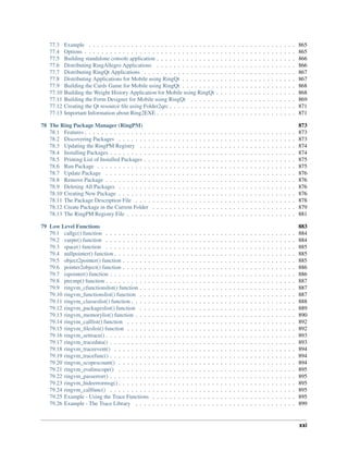 77.3 Example . . . . . . . . . . . . . . . . . . . . . . . . . . . . . . . . . . . . . . . . . . . . . . . . . 865
77.4 Options . . . . . . . . . . . . . . . . . . . . . . . . . . . . . . . . . . . . . . . . . . . . . . . . . . 865
77.5 Building standalone console application . . . . . . . . . . . . . . . . . . . . . . . . . . . . . . . . . 866
77.6 Distributing RingAllegro Applications . . . . . . . . . . . . . . . . . . . . . . . . . . . . . . . . . 866
77.7 Distributing RingQt Applications . . . . . . . . . . . . . . . . . . . . . . . . . . . . . . . . . . . . 867
77.8 Distributing Applications for Mobile using RingQt . . . . . . . . . . . . . . . . . . . . . . . . . . . 867
77.9 Building the Cards Game for Mobile using RingQt . . . . . . . . . . . . . . . . . . . . . . . . . . . 868
77.10 Building the Weight History Application for Mobile using RingQt . . . . . . . . . . . . . . . . . . . 868
77.11 Building the Form Designer for Mobile using RingQt . . . . . . . . . . . . . . . . . . . . . . . . . 869
77.12 Creating the Qt resource ﬁle using Folder2qrc . . . . . . . . . . . . . . . . . . . . . . . . . . . . . . 871
77.13 Important Information about Ring2EXE . . . . . . . . . . . . . . . . . . . . . . . . . . . . . . . . . 871
78 The Ring Package Manager (RingPM) 873
78.1 Features . . . . . . . . . . . . . . . . . . . . . . . . . . . . . . . . . . . . . . . . . . . . . . . . . . 873
78.2 Discovering Packages . . . . . . . . . . . . . . . . . . . . . . . . . . . . . . . . . . . . . . . . . . 873
78.3 Updating the RingPM Registry . . . . . . . . . . . . . . . . . . . . . . . . . . . . . . . . . . . . . 874
78.4 Installing Packages . . . . . . . . . . . . . . . . . . . . . . . . . . . . . . . . . . . . . . . . . . . . 874
78.5 Printing List of Installed Packages . . . . . . . . . . . . . . . . . . . . . . . . . . . . . . . . . . . . 875
78.6 Run Package . . . . . . . . . . . . . . . . . . . . . . . . . . . . . . . . . . . . . . . . . . . . . . . 875
78.7 Update Package . . . . . . . . . . . . . . . . . . . . . . . . . . . . . . . . . . . . . . . . . . . . . 876
78.8 Remove Package . . . . . . . . . . . . . . . . . . . . . . . . . . . . . . . . . . . . . . . . . . . . . 876
78.9 Deleting All Packages . . . . . . . . . . . . . . . . . . . . . . . . . . . . . . . . . . . . . . . . . . 876
78.10 Creating New Package . . . . . . . . . . . . . . . . . . . . . . . . . . . . . . . . . . . . . . . . . . 876
78.11 The Package Description File . . . . . . . . . . . . . . . . . . . . . . . . . . . . . . . . . . . . . . 878
78.12 Create Package in the Current Folder . . . . . . . . . . . . . . . . . . . . . . . . . . . . . . . . . . 879
78.13 The RingPM Registry File . . . . . . . . . . . . . . . . . . . . . . . . . . . . . . . . . . . . . . . . 881
79 Low Level Functions 883
79.1 callgc() function . . . . . . . . . . . . . . . . . . . . . . . . . . . . . . . . . . . . . . . . . . . . . 884
79.2 varptr() function . . . . . . . . . . . . . . . . . . . . . . . . . . . . . . . . . . . . . . . . . . . . . 884
79.3 space() function . . . . . . . . . . . . . . . . . . . . . . . . . . . . . . . . . . . . . . . . . . . . . 885
79.4 nullpointer() function . . . . . . . . . . . . . . . . . . . . . . . . . . . . . . . . . . . . . . . . . . . 885
79.5 object2pointer() function . . . . . . . . . . . . . . . . . . . . . . . . . . . . . . . . . . . . . . . . . 885
79.6 pointer2object() function . . . . . . . . . . . . . . . . . . . . . . . . . . . . . . . . . . . . . . . . . 886
79.7 ispointer() function . . . . . . . . . . . . . . . . . . . . . . . . . . . . . . . . . . . . . . . . . . . . 886
79.8 ptrcmp() function . . . . . . . . . . . . . . . . . . . . . . . . . . . . . . . . . . . . . . . . . . . . . 887
79.9 ringvm_cfunctionslist() function . . . . . . . . . . . . . . . . . . . . . . . . . . . . . . . . . . . . . 887
79.10 ringvm_functionslist() function . . . . . . . . . . . . . . . . . . . . . . . . . . . . . . . . . . . . . 887
79.11 ringvm_classeslist() function . . . . . . . . . . . . . . . . . . . . . . . . . . . . . . . . . . . . . . . 888
79.12 ringvm_packageslist() function . . . . . . . . . . . . . . . . . . . . . . . . . . . . . . . . . . . . . 889
79.13 ringvm_memorylist() function . . . . . . . . . . . . . . . . . . . . . . . . . . . . . . . . . . . . . . 890
79.14 ringvm_calllist() function . . . . . . . . . . . . . . . . . . . . . . . . . . . . . . . . . . . . . . . . 892
79.15 ringvm_ﬁleslist() function . . . . . . . . . . . . . . . . . . . . . . . . . . . . . . . . . . . . . . . . 892
79.16 ringvm_settrace() . . . . . . . . . . . . . . . . . . . . . . . . . . . . . . . . . . . . . . . . . . . . . 893
79.17 ringvm_tracedata() . . . . . . . . . . . . . . . . . . . . . . . . . . . . . . . . . . . . . . . . . . . . 893
79.18 ringvm_traceevent() . . . . . . . . . . . . . . . . . . . . . . . . . . . . . . . . . . . . . . . . . . . 894
79.19 ringvm_tracefunc() . . . . . . . . . . . . . . . . . . . . . . . . . . . . . . . . . . . . . . . . . . . . 894
79.20 ringvm_scopescount() . . . . . . . . . . . . . . . . . . . . . . . . . . . . . . . . . . . . . . . . . . 894
79.21 ringvm_evalinscope() . . . . . . . . . . . . . . . . . . . . . . . . . . . . . . . . . . . . . . . . . . 895
79.22 ringvm_passerror() . . . . . . . . . . . . . . . . . . . . . . . . . . . . . . . . . . . . . . . . . . . . 895
79.23 ringvm_hideerrormsg() . . . . . . . . . . . . . . . . . . . . . . . . . . . . . . . . . . . . . . . . . . 895
79.24 ringvm_callfunc() . . . . . . . . . . . . . . . . . . . . . . . . . . . . . . . . . . . . . . . . . . . . 895
79.25 Example - Using the Trace Functions . . . . . . . . . . . . . . . . . . . . . . . . . . . . . . . . . . 895
79.26 Example - The Trace Library . . . . . . . . . . . . . . . . . . . . . . . . . . . . . . . . . . . . . . 899
xxi
 