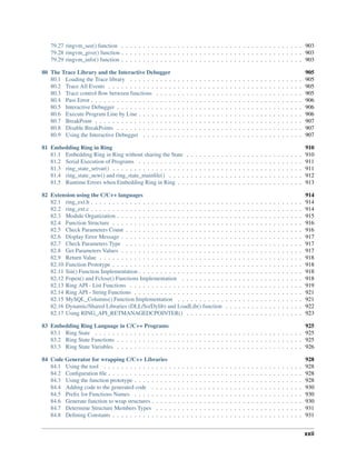 79.27 ringvm_see() function . . . . . . . . . . . . . . . . . . . . . . . . . . . . . . . . . . . . . . . . . . 903
79.28 ringvm_give() function . . . . . . . . . . . . . . . . . . . . . . . . . . . . . . . . . . . . . . . . . . 903
79.29 ringvm_info() function . . . . . . . . . . . . . . . . . . . . . . . . . . . . . . . . . . . . . . . . . . 903
80 The Trace Library and the Interactive Debugger 905
80.1 Loading the Trace library . . . . . . . . . . . . . . . . . . . . . . . . . . . . . . . . . . . . . . . . 905
80.2 Trace All Events . . . . . . . . . . . . . . . . . . . . . . . . . . . . . . . . . . . . . . . . . . . . . 905
80.3 Trace control ﬂow between functions . . . . . . . . . . . . . . . . . . . . . . . . . . . . . . . . . . 905
80.4 Pass Error . . . . . . . . . . . . . . . . . . . . . . . . . . . . . . . . . . . . . . . . . . . . . . . . . 906
80.5 Interactive Debugger . . . . . . . . . . . . . . . . . . . . . . . . . . . . . . . . . . . . . . . . . . . 906
80.6 Execute Program Line by Line . . . . . . . . . . . . . . . . . . . . . . . . . . . . . . . . . . . . . . 906
80.7 BreakPoint . . . . . . . . . . . . . . . . . . . . . . . . . . . . . . . . . . . . . . . . . . . . . . . . 907
80.8 Disable BreakPoints . . . . . . . . . . . . . . . . . . . . . . . . . . . . . . . . . . . . . . . . . . . 907
80.9 Using the Interactive Debugger . . . . . . . . . . . . . . . . . . . . . . . . . . . . . . . . . . . . . 907
81 Embedding Ring in Ring 910
81.1 Embedding Ring in Ring without sharing the State . . . . . . . . . . . . . . . . . . . . . . . . . . . 910
81.2 Serial Execution of Programs . . . . . . . . . . . . . . . . . . . . . . . . . . . . . . . . . . . . . . 911
81.3 ring_state_setvar() . . . . . . . . . . . . . . . . . . . . . . . . . . . . . . . . . . . . . . . . . . . . 911
81.4 ring_state_new() and ring_state_mainﬁle() . . . . . . . . . . . . . . . . . . . . . . . . . . . . . . . 912
81.5 Runtime Errors when Embedding Ring in Ring . . . . . . . . . . . . . . . . . . . . . . . . . . . . . 913
82 Extension using the C/C++ languages 914
82.1 ring_ext.h . . . . . . . . . . . . . . . . . . . . . . . . . . . . . . . . . . . . . . . . . . . . . . . . . 914
82.2 ring_ext.c . . . . . . . . . . . . . . . . . . . . . . . . . . . . . . . . . . . . . . . . . . . . . . . . . 914
82.3 Module Organization . . . . . . . . . . . . . . . . . . . . . . . . . . . . . . . . . . . . . . . . . . . 915
82.4 Function Structure . . . . . . . . . . . . . . . . . . . . . . . . . . . . . . . . . . . . . . . . . . . . 916
82.5 Check Parameters Count . . . . . . . . . . . . . . . . . . . . . . . . . . . . . . . . . . . . . . . . . 916
82.6 Display Error Message . . . . . . . . . . . . . . . . . . . . . . . . . . . . . . . . . . . . . . . . . . 917
82.7 Check Parameters Type . . . . . . . . . . . . . . . . . . . . . . . . . . . . . . . . . . . . . . . . . 917
82.8 Get Parameters Values . . . . . . . . . . . . . . . . . . . . . . . . . . . . . . . . . . . . . . . . . . 917
82.9 Return Value . . . . . . . . . . . . . . . . . . . . . . . . . . . . . . . . . . . . . . . . . . . . . . . 918
82.10 Function Prototype . . . . . . . . . . . . . . . . . . . . . . . . . . . . . . . . . . . . . . . . . . . . 918
82.11 Sin() Function Implementation . . . . . . . . . . . . . . . . . . . . . . . . . . . . . . . . . . . . . . 918
82.12 Fopen() and Fclose() Functions Implementation . . . . . . . . . . . . . . . . . . . . . . . . . . . . 918
82.13 Ring API - List Functions . . . . . . . . . . . . . . . . . . . . . . . . . . . . . . . . . . . . . . . . 919
82.14 Ring API - String Functions . . . . . . . . . . . . . . . . . . . . . . . . . . . . . . . . . . . . . . . 921
82.15 MySQL_Columns() Function Implementation . . . . . . . . . . . . . . . . . . . . . . . . . . . . . 921
82.16 Dynamic/Shared Libraries (DLL/So/Dylib) and LoadLib() function . . . . . . . . . . . . . . . . . . 922
82.17 Using RING_API_RETMANAGEDCPOINTER() . . . . . . . . . . . . . . . . . . . . . . . . . . . 923
83 Embedding Ring Language in C/C++ Programs 925
83.1 Ring State . . . . . . . . . . . . . . . . . . . . . . . . . . . . . . . . . . . . . . . . . . . . . . . . 925
83.2 Ring State Functions . . . . . . . . . . . . . . . . . . . . . . . . . . . . . . . . . . . . . . . . . . . 925
83.3 Ring State Variables . . . . . . . . . . . . . . . . . . . . . . . . . . . . . . . . . . . . . . . . . . . 926
84 Code Generator for wrapping C/C++ Libraries 928
84.1 Using the tool . . . . . . . . . . . . . . . . . . . . . . . . . . . . . . . . . . . . . . . . . . . . . . 928
84.2 Conﬁguration ﬁle . . . . . . . . . . . . . . . . . . . . . . . . . . . . . . . . . . . . . . . . . . . . . 928
84.3 Using the function prototype . . . . . . . . . . . . . . . . . . . . . . . . . . . . . . . . . . . . . . . 928
84.4 Adding code to the generated code . . . . . . . . . . . . . . . . . . . . . . . . . . . . . . . . . . . 930
84.5 Preﬁx for Functions Names . . . . . . . . . . . . . . . . . . . . . . . . . . . . . . . . . . . . . . . 930
84.6 Generate function to wrap structures . . . . . . . . . . . . . . . . . . . . . . . . . . . . . . . . . . . 930
84.7 Determine Structure Members Types . . . . . . . . . . . . . . . . . . . . . . . . . . . . . . . . . . 931
84.8 Deﬁning Constants . . . . . . . . . . . . . . . . . . . . . . . . . . . . . . . . . . . . . . . . . . . . 931
xxii
 