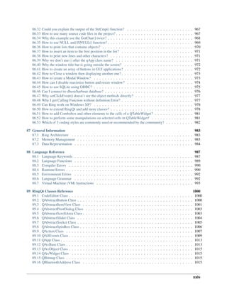 86.32 Could you explain the output of the StrCmp() function? . . . . . . . . . . . . . . . . . . . . . . . . 967
86.33 How to use many source code ﬁles in the project? . . . . . . . . . . . . . . . . . . . . . . . . . . . . 967
86.34 Why this example use the GetChar() twice? . . . . . . . . . . . . . . . . . . . . . . . . . . . . . . . 968
86.35 How to use NULL and ISNULL() function? . . . . . . . . . . . . . . . . . . . . . . . . . . . . . . . 969
86.36 How to print lists that contains objects? . . . . . . . . . . . . . . . . . . . . . . . . . . . . . . . . . 970
86.37 How to insert an item to the ﬁrst position in the list? . . . . . . . . . . . . . . . . . . . . . . . . . . 971
86.38 How to print new lines and other characters? . . . . . . . . . . . . . . . . . . . . . . . . . . . . . . 971
86.39 Why we don’t use () after the qApp class name? . . . . . . . . . . . . . . . . . . . . . . . . . . . . 971
86.40 Why the window title bar is going outside the screen? . . . . . . . . . . . . . . . . . . . . . . . . . 972
86.41 How to create an array of buttons in GUI applications? . . . . . . . . . . . . . . . . . . . . . . . . . 972
86.42 How to Close a window then displaying another one? . . . . . . . . . . . . . . . . . . . . . . . . . . 973
86.43 How to create a Modal Window? . . . . . . . . . . . . . . . . . . . . . . . . . . . . . . . . . . . . 973
86.44 How can I disable maximize button and resize window? . . . . . . . . . . . . . . . . . . . . . . . . 974
86.45 How to use SQLite using ODBC? . . . . . . . . . . . . . . . . . . . . . . . . . . . . . . . . . . . . 975
86.46 Can I connect to dbase/harbour database? . . . . . . . . . . . . . . . . . . . . . . . . . . . . . . . . 976
86.47 Why setClickEvent() doesn’t see the object methods directly? . . . . . . . . . . . . . . . . . . . . . 977
86.48 Why I get Calling Function without deﬁnition Error? . . . . . . . . . . . . . . . . . . . . . . . . . . 977
86.49 Can Ring work on Windows XP? . . . . . . . . . . . . . . . . . . . . . . . . . . . . . . . . . . . . 978
86.50 How to extend RingQt and add more classes? . . . . . . . . . . . . . . . . . . . . . . . . . . . . . . 978
86.51 How to add Combobox and other elements to the cells of a QTableWidget? . . . . . . . . . . . . . . 981
86.52 How to perform some manipulations on selected cells in QTableWidget? . . . . . . . . . . . . . . . 981
86.53 Which of 3 coding styles are commonly used or recommended by the community? . . . . . . . . . . 982
87 General Information 983
87.1 Ring Architecture . . . . . . . . . . . . . . . . . . . . . . . . . . . . . . . . . . . . . . . . . . . . 983
87.2 Memory Management . . . . . . . . . . . . . . . . . . . . . . . . . . . . . . . . . . . . . . . . . . 983
87.3 Data Representation . . . . . . . . . . . . . . . . . . . . . . . . . . . . . . . . . . . . . . . . . . . 984
88 Language Reference 987
88.1 Language Keywords . . . . . . . . . . . . . . . . . . . . . . . . . . . . . . . . . . . . . . . . . . . 987
88.2 Language Functions . . . . . . . . . . . . . . . . . . . . . . . . . . . . . . . . . . . . . . . . . . . 989
88.3 Compiler Errors . . . . . . . . . . . . . . . . . . . . . . . . . . . . . . . . . . . . . . . . . . . . . 990
88.4 Runtime Errors . . . . . . . . . . . . . . . . . . . . . . . . . . . . . . . . . . . . . . . . . . . . . . 990
88.5 Environment Errors . . . . . . . . . . . . . . . . . . . . . . . . . . . . . . . . . . . . . . . . . . . 992
88.6 Language Grammar . . . . . . . . . . . . . . . . . . . . . . . . . . . . . . . . . . . . . . . . . . . 992
88.7 Virtual Machine (VM) Instructions . . . . . . . . . . . . . . . . . . . . . . . . . . . . . . . . . . . 993
89 RingQt Classes Reference 1000
89.1 CodeEditor Class . . . . . . . . . . . . . . . . . . . . . . . . . . . . . . . . . . . . . . . . . . . . . 1000
89.2 QAbstractButton Class . . . . . . . . . . . . . . . . . . . . . . . . . . . . . . . . . . . . . . . . . . 1000
89.3 QAbstractItemView Class . . . . . . . . . . . . . . . . . . . . . . . . . . . . . . . . . . . . . . . . 1001
89.4 QAbstractPrintDialog Class . . . . . . . . . . . . . . . . . . . . . . . . . . . . . . . . . . . . . . . 1003
89.5 QAbstractScrollArea Class . . . . . . . . . . . . . . . . . . . . . . . . . . . . . . . . . . . . . . . . 1003
89.6 QAbstractSlider Class . . . . . . . . . . . . . . . . . . . . . . . . . . . . . . . . . . . . . . . . . . 1004
89.7 QAbstractSocket Class . . . . . . . . . . . . . . . . . . . . . . . . . . . . . . . . . . . . . . . . . . 1005
89.8 QAbstractSpinBox Class . . . . . . . . . . . . . . . . . . . . . . . . . . . . . . . . . . . . . . . . . 1006
89.9 QAction Class . . . . . . . . . . . . . . . . . . . . . . . . . . . . . . . . . . . . . . . . . . . . . . 1007
89.10 QAllEvents Class . . . . . . . . . . . . . . . . . . . . . . . . . . . . . . . . . . . . . . . . . . . . . 1009
89.11 QApp Class . . . . . . . . . . . . . . . . . . . . . . . . . . . . . . . . . . . . . . . . . . . . . . . . 1013
89.12 QAxBase Class . . . . . . . . . . . . . . . . . . . . . . . . . . . . . . . . . . . . . . . . . . . . . . 1013
89.13 QAxObject Class . . . . . . . . . . . . . . . . . . . . . . . . . . . . . . . . . . . . . . . . . . . . . 1015
89.14 QAxWidget Class . . . . . . . . . . . . . . . . . . . . . . . . . . . . . . . . . . . . . . . . . . . . 1015
89.15 QBitmap Class . . . . . . . . . . . . . . . . . . . . . . . . . . . . . . . . . . . . . . . . . . . . . . 1015
89.16 QBluetoothAddress Class . . . . . . . . . . . . . . . . . . . . . . . . . . . . . . . . . . . . . . . . 1015
xxiv
 