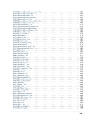 89.17 QBluetoothDeviceDiscoveryAgent Class . . . . . . . . . . . . . . . . . . . . . . . . . . . . . . . . 1016
89.18 QBluetoothDeviceInfo Class . . . . . . . . . . . . . . . . . . . . . . . . . . . . . . . . . . . . . . . 1016
89.19 QBluetoothHostInfo Class . . . . . . . . . . . . . . . . . . . . . . . . . . . . . . . . . . . . . . . . 1017
89.20 QBluetoothLocalDevice Class . . . . . . . . . . . . . . . . . . . . . . . . . . . . . . . . . . . . . . 1017
89.21 QBluetoothServer Class . . . . . . . . . . . . . . . . . . . . . . . . . . . . . . . . . . . . . . . . . 1018
89.22 QBluetoothServiceDiscoveryAgent Class . . . . . . . . . . . . . . . . . . . . . . . . . . . . . . . . 1018
89.23 QBluetoothServiceInfo Class . . . . . . . . . . . . . . . . . . . . . . . . . . . . . . . . . . . . . . 1019
89.24 QBluetoothSocket Class . . . . . . . . . . . . . . . . . . . . . . . . . . . . . . . . . . . . . . . . . 1020
89.25 QBluetoothTransferManager Class . . . . . . . . . . . . . . . . . . . . . . . . . . . . . . . . . . . 1021
89.26 QBluetoothTransferReply Class . . . . . . . . . . . . . . . . . . . . . . . . . . . . . . . . . . . . . 1021
89.27 QBluetoothTransferRequest Class . . . . . . . . . . . . . . . . . . . . . . . . . . . . . . . . . . . . 1021
89.28 QBluetoothUuid Class . . . . . . . . . . . . . . . . . . . . . . . . . . . . . . . . . . . . . . . . . . 1022
89.29 QBoxLayout Class . . . . . . . . . . . . . . . . . . . . . . . . . . . . . . . . . . . . . . . . . . . . 1022
89.30 QBrush Class . . . . . . . . . . . . . . . . . . . . . . . . . . . . . . . . . . . . . . . . . . . . . . . 1023
89.31 QBuffer Class . . . . . . . . . . . . . . . . . . . . . . . . . . . . . . . . . . . . . . . . . . . . . . 1023
89.32 QButtonGroup Class . . . . . . . . . . . . . . . . . . . . . . . . . . . . . . . . . . . . . . . . . . . 1023
89.33 QByteArray Class . . . . . . . . . . . . . . . . . . . . . . . . . . . . . . . . . . . . . . . . . . . . 1024
89.34 QCalendarWidget Class . . . . . . . . . . . . . . . . . . . . . . . . . . . . . . . . . . . . . . . . . 1026
89.35 QCamera Class . . . . . . . . . . . . . . . . . . . . . . . . . . . . . . . . . . . . . . . . . . . . . . 1027
89.36 QCameraImageCapture Class . . . . . . . . . . . . . . . . . . . . . . . . . . . . . . . . . . . . . . 1028
89.37 QCameraViewﬁnder Class . . . . . . . . . . . . . . . . . . . . . . . . . . . . . . . . . . . . . . . . 1029
89.38 QChar Class . . . . . . . . . . . . . . . . . . . . . . . . . . . . . . . . . . . . . . . . . . . . . . . 1029
89.39 QCheckBox Class . . . . . . . . . . . . . . . . . . . . . . . . . . . . . . . . . . . . . . . . . . . . 1031
89.40 QChildEvent Class . . . . . . . . . . . . . . . . . . . . . . . . . . . . . . . . . . . . . . . . . . . . 1032
89.41 QClipboard Class . . . . . . . . . . . . . . . . . . . . . . . . . . . . . . . . . . . . . . . . . . . . . 1032
89.42 QColor Class . . . . . . . . . . . . . . . . . . . . . . . . . . . . . . . . . . . . . . . . . . . . . . . 1032
89.43 QColorDialog Class . . . . . . . . . . . . . . . . . . . . . . . . . . . . . . . . . . . . . . . . . . . 1035
89.44 QComboBox Class . . . . . . . . . . . . . . . . . . . . . . . . . . . . . . . . . . . . . . . . . . . . 1035
89.45 QCompleter Class . . . . . . . . . . . . . . . . . . . . . . . . . . . . . . . . . . . . . . . . . . . . 1037
89.46 QCompleter2 Class . . . . . . . . . . . . . . . . . . . . . . . . . . . . . . . . . . . . . . . . . . . . 1038
89.47 QCompleter3 Class . . . . . . . . . . . . . . . . . . . . . . . . . . . . . . . . . . . . . . . . . . . . 1038
89.48 QCoreApplication Class . . . . . . . . . . . . . . . . . . . . . . . . . . . . . . . . . . . . . . . . . 1038
89.49 QCursor Class . . . . . . . . . . . . . . . . . . . . . . . . . . . . . . . . . . . . . . . . . . . . . . 1040
89.50 QDate Class . . . . . . . . . . . . . . . . . . . . . . . . . . . . . . . . . . . . . . . . . . . . . . . 1040
89.51 QDateEdit Class . . . . . . . . . . . . . . . . . . . . . . . . . . . . . . . . . . . . . . . . . . . . . 1041
89.52 QDateTime Class . . . . . . . . . . . . . . . . . . . . . . . . . . . . . . . . . . . . . . . . . . . . . 1041
89.53 QDateTimeEdit Class . . . . . . . . . . . . . . . . . . . . . . . . . . . . . . . . . . . . . . . . . . 1042
89.54 QDesktopServices Class . . . . . . . . . . . . . . . . . . . . . . . . . . . . . . . . . . . . . . . . . 1043
89.55 QDesktopWidget Class . . . . . . . . . . . . . . . . . . . . . . . . . . . . . . . . . . . . . . . . . . 1044
89.56 QDial Class . . . . . . . . . . . . . . . . . . . . . . . . . . . . . . . . . . . . . . . . . . . . . . . . 1044
89.57 QDialog Class . . . . . . . . . . . . . . . . . . . . . . . . . . . . . . . . . . . . . . . . . . . . . . 1045
89.58 QDir Class . . . . . . . . . . . . . . . . . . . . . . . . . . . . . . . . . . . . . . . . . . . . . . . . 1045
89.59 QDirModel Class . . . . . . . . . . . . . . . . . . . . . . . . . . . . . . . . . . . . . . . . . . . . . 1047
89.60 QDockWidget Class . . . . . . . . . . . . . . . . . . . . . . . . . . . . . . . . . . . . . . . . . . . 1048
89.61 QDrag Class . . . . . . . . . . . . . . . . . . . . . . . . . . . . . . . . . . . . . . . . . . . . . . . 1049
89.62 QDragEnterEvent Class . . . . . . . . . . . . . . . . . . . . . . . . . . . . . . . . . . . . . . . . . 1049
89.63 QDragLeaveEvent Class . . . . . . . . . . . . . . . . . . . . . . . . . . . . . . . . . . . . . . . . . 1049
89.64 QDragMoveEvent Class . . . . . . . . . . . . . . . . . . . . . . . . . . . . . . . . . . . . . . . . . 1050
89.65 QDropEvent Class . . . . . . . . . . . . . . . . . . . . . . . . . . . . . . . . . . . . . . . . . . . . 1050
89.66 QEvent Class . . . . . . . . . . . . . . . . . . . . . . . . . . . . . . . . . . . . . . . . . . . . . . . 1050
89.67 QFile Class . . . . . . . . . . . . . . . . . . . . . . . . . . . . . . . . . . . . . . . . . . . . . . . . 1051
89.68 QFile2 Class . . . . . . . . . . . . . . . . . . . . . . . . . . . . . . . . . . . . . . . . . . . . . . . 1051
89.69 QFileDevice Class . . . . . . . . . . . . . . . . . . . . . . . . . . . . . . . . . . . . . . . . . . . . 1052
89.70 QFileDialog Class . . . . . . . . . . . . . . . . . . . . . . . . . . . . . . . . . . . . . . . . . . . . 1052
xxv
 