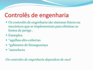 Controlês de engenharia
 Os controlês de engenharia são sistemas físicos ou
mecánicos que se implementam para eliminar as
fontes de perigo .
 Exemplos
 *agulhas alto-cobertas
 *gabinetes de biosegurança
 *autoclaves
Os controles de engenharia dependem de você
 