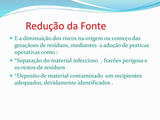 Redução da Fonte
 E a diminuição dos riscos na origem ou começo das
geraçãoes de resíduos, mediantes a adoção de praticas
operativas como :
 *Separação do material infeccioso , fracões perigosa e
os restos de resíduos
 *Deposíto de material contaminado em recipientes
adequados, devidamente identificados .
 