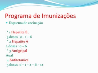 Programa de Imunizações
 Esquema de vacinação
* 1 Hepatite B .
3 doses : 0 - 1 – 6
* 2 Hepatite A
2 doses : 0 – 6
* 3 Antigripal
Aual
4 Antitetanica
5 doses 0 – 1 – 2 – 6 – 12
 