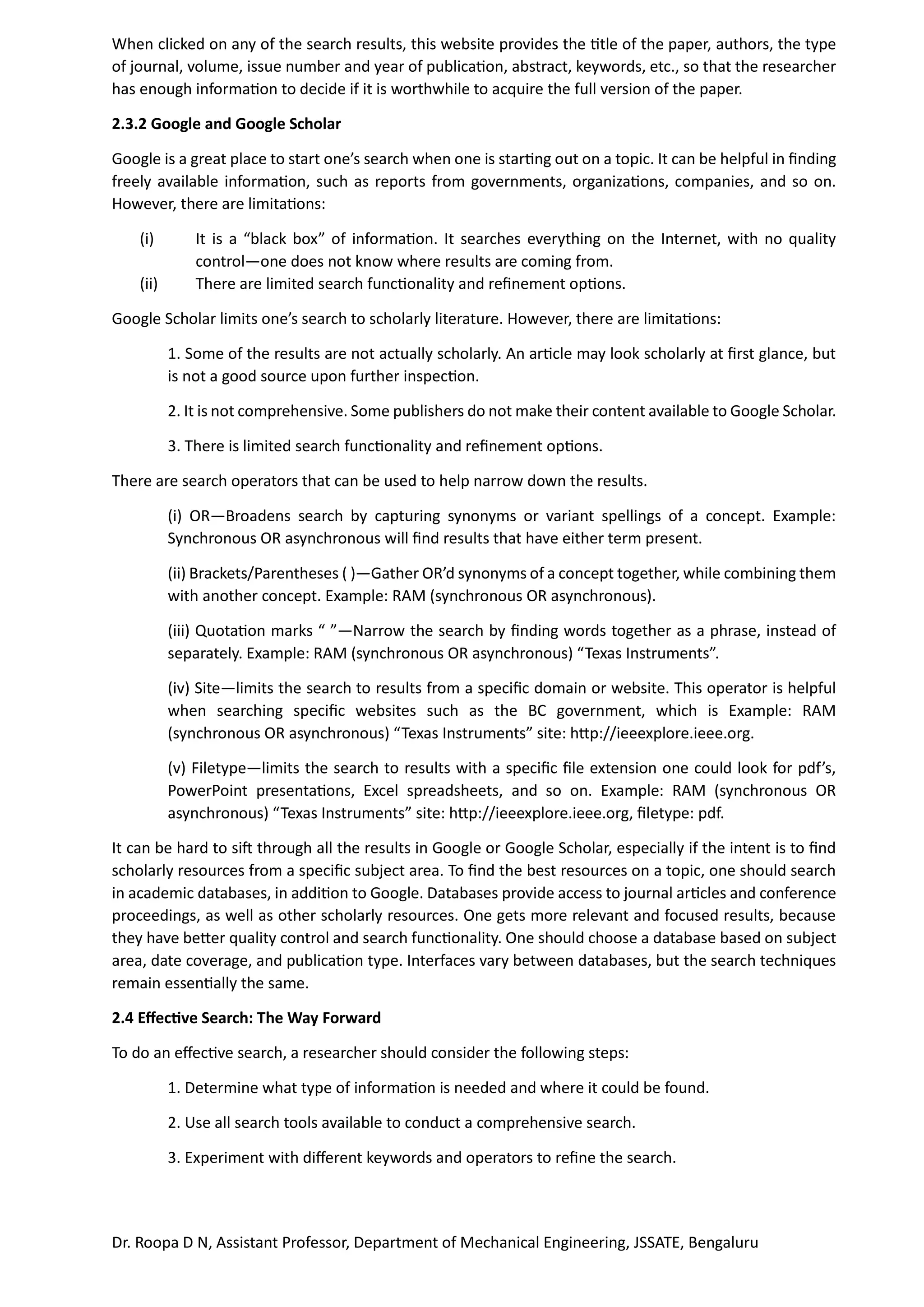 Dr. Roopa D N, Assistant Professor, Department of Mechanical Engineering, JSSATE, Bengaluru
When clicked on any of the search results, this website provides the title of the paper, authors, the type
of journal, volume, issue number and year of publication, abstract, keywords, etc., so that the researcher
has enough information to decide if it is worthwhile to acquire the full version of the paper.
2.3.2 Google and Google Scholar
Google is a great place to start one’s search when one is starting out on a topic. It can be helpful in finding
freely available information, such as reports from governments, organizations, companies, and so on.
However, there are limitations:
(i) It is a “black box” of information. It searches everything on the Internet, with no quality
control—one does not know where results are coming from.
(ii) There are limited search functionality and refinement options.
Google Scholar limits one’s search to scholarly literature. However, there are limitations:
1. Some of the results are not actually scholarly. An article may look scholarly at first glance, but
is not a good source upon further inspection.
2. It is not comprehensive. Some publishers do not make their content available to Google Scholar.
3. There is limited search functionality and refinement options.
There are search operators that can be used to help narrow down the results.
(i) OR—Broadens search by capturing synonyms or variant spellings of a concept. Example:
Synchronous OR asynchronous will find results that have either term present.
(ii) Brackets/Parentheses ( )—Gather OR’d synonyms of a concept together, while combining them
with another concept. Example: RAM (synchronous OR asynchronous).
(iii) Quotation marks “ ”—Narrow the search by finding words together as a phrase, instead of
separately. Example: RAM (synchronous OR asynchronous) “Texas Instruments”.
(iv) Site—limits the search to results from a specific domain or website. This operator is helpful
when searching specific websites such as the BC government, which is Example: RAM
(synchronous OR asynchronous) “Texas Instruments” site: http://ieeexplore.ieee.org.
(v) Filetype—limits the search to results with a specific file extension one could look for pdf’s,
PowerPoint presentations, Excel spreadsheets, and so on. Example: RAM (synchronous OR
asynchronous) “Texas Instruments” site: http://ieeexplore.ieee.org, filetype: pdf.
It can be hard to sift through all the results in Google or Google Scholar, especially if the intent is to find
scholarly resources from a specific subject area. To find the best resources on a topic, one should search
in academic databases, in addition to Google. Databases provide access to journal articles and conference
proceedings, as well as other scholarly resources. One gets more relevant and focused results, because
they have better quality control and search functionality. One should choose a database based on subject
area, date coverage, and publication type. Interfaces vary between databases, but the search techniques
remain essentially the same.
2.4 Effective Search: The Way Forward
To do an effective search, a researcher should consider the following steps:
1. Determine what type of information is needed and where it could be found.
2. Use all search tools available to conduct a comprehensive search.
3. Experiment with different keywords and operators to refine the search.
 