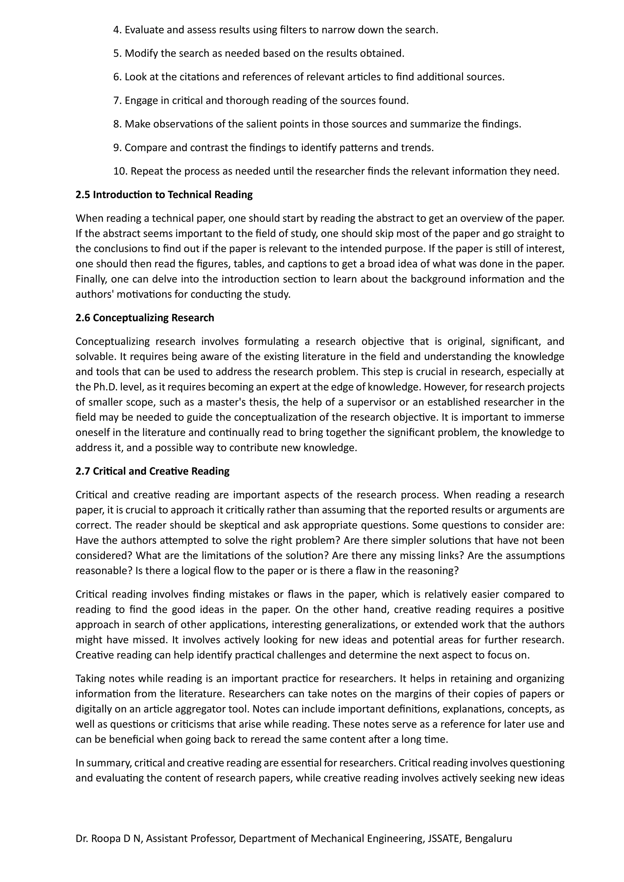 Dr. Roopa D N, Assistant Professor, Department of Mechanical Engineering, JSSATE, Bengaluru
4. Evaluate and assess results using filters to narrow down the search.
5. Modify the search as needed based on the results obtained.
6. Look at the citations and references of relevant articles to find additional sources.
7. Engage in critical and thorough reading of the sources found.
8. Make observations of the salient points in those sources and summarize the findings.
9. Compare and contrast the findings to identify patterns and trends.
10. Repeat the process as needed until the researcher finds the relevant information they need.
2.5 Introduction to Technical Reading
When reading a technical paper, one should start by reading the abstract to get an overview of the paper.
If the abstract seems important to the field of study, one should skip most of the paper and go straight to
the conclusions to find out if the paper is relevant to the intended purpose. If the paper is still of interest,
one should then read the figures, tables, and captions to get a broad idea of what was done in the paper.
Finally, one can delve into the introduction section to learn about the background information and the
authors' motivations for conducting the study.
2.6 Conceptualizing Research
Conceptualizing research involves formulating a research objective that is original, significant, and
solvable. It requires being aware of the existing literature in the field and understanding the knowledge
and tools that can be used to address the research problem. This step is crucial in research, especially at
the Ph.D. level, as it requires becoming an expert at the edge of knowledge. However, for research projects
of smaller scope, such as a master's thesis, the help of a supervisor or an established researcher in the
field may be needed to guide the conceptualization of the research objective. It is important to immerse
oneself in the literature and continually read to bring together the significant problem, the knowledge to
address it, and a possible way to contribute new knowledge.
2.7 Critical and Creative Reading
Critical and creative reading are important aspects of the research process. When reading a research
paper, it is crucial to approach it critically rather than assuming that the reported results or arguments are
correct. The reader should be skeptical and ask appropriate questions. Some questions to consider are:
Have the authors attempted to solve the right problem? Are there simpler solutions that have not been
considered? What are the limitations of the solution? Are there any missing links? Are the assumptions
reasonable? Is there a logical flow to the paper or is there a flaw in the reasoning?
Critical reading involves finding mistakes or flaws in the paper, which is relatively easier compared to
reading to find the good ideas in the paper. On the other hand, creative reading requires a positive
approach in search of other applications, interesting generalizations, or extended work that the authors
might have missed. It involves actively looking for new ideas and potential areas for further research.
Creative reading can help identify practical challenges and determine the next aspect to focus on.
Taking notes while reading is an important practice for researchers. It helps in retaining and organizing
information from the literature. Researchers can take notes on the margins of their copies of papers or
digitally on an article aggregator tool. Notes can include important definitions, explanations, concepts, as
well as questions or criticisms that arise while reading. These notes serve as a reference for later use and
can be beneficial when going back to reread the same content after a long time.
In summary, critical and creative reading are essential for researchers. Critical reading involves questioning
and evaluating the content of research papers, while creative reading involves actively seeking new ideas
 