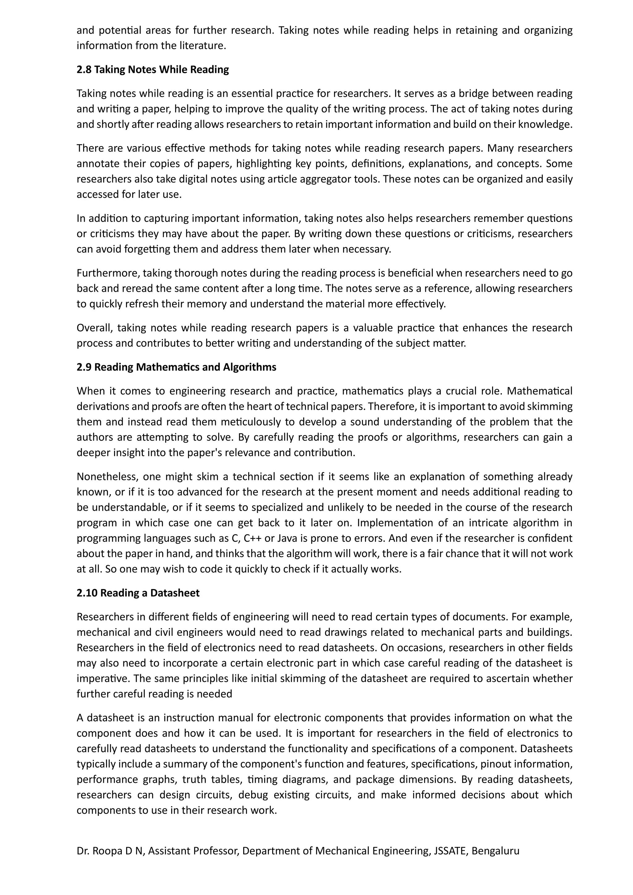 Dr. Roopa D N, Assistant Professor, Department of Mechanical Engineering, JSSATE, Bengaluru
and potential areas for further research. Taking notes while reading helps in retaining and organizing
information from the literature.
2.8 Taking Notes While Reading
Taking notes while reading is an essential practice for researchers. It serves as a bridge between reading
and writing a paper, helping to improve the quality of the writing process. The act of taking notes during
and shortly after reading allows researchers to retain important information and build on their knowledge.
There are various effective methods for taking notes while reading research papers. Many researchers
annotate their copies of papers, highlighting key points, definitions, explanations, and concepts. Some
researchers also take digital notes using article aggregator tools. These notes can be organized and easily
accessed for later use.
In addition to capturing important information, taking notes also helps researchers remember questions
or criticisms they may have about the paper. By writing down these questions or criticisms, researchers
can avoid forgetting them and address them later when necessary.
Furthermore, taking thorough notes during the reading process is beneficial when researchers need to go
back and reread the same content after a long time. The notes serve as a reference, allowing researchers
to quickly refresh their memory and understand the material more effectively.
Overall, taking notes while reading research papers is a valuable practice that enhances the research
process and contributes to better writing and understanding of the subject matter.
2.9 Reading Mathematics and Algorithms
When it comes to engineering research and practice, mathematics plays a crucial role. Mathematical
derivations and proofs are often the heart of technical papers. Therefore, it is important to avoid skimming
them and instead read them meticulously to develop a sound understanding of the problem that the
authors are attempting to solve. By carefully reading the proofs or algorithms, researchers can gain a
deeper insight into the paper's relevance and contribution.
Nonetheless, one might skim a technical section if it seems like an explanation of something already
known, or if it is too advanced for the research at the present moment and needs additional reading to
be understandable, or if it seems to specialized and unlikely to be needed in the course of the research
program in which case one can get back to it later on. Implementation of an intricate algorithm in
programming languages such as C, C++ or Java is prone to errors. And even if the researcher is confident
about the paper in hand, and thinks that the algorithm will work, there is a fair chance that it will not work
at all. So one may wish to code it quickly to check if it actually works.
2.10 Reading a Datasheet
Researchers in different fields of engineering will need to read certain types of documents. For example,
mechanical and civil engineers would need to read drawings related to mechanical parts and buildings.
Researchers in the field of electronics need to read datasheets. On occasions, researchers in other fields
may also need to incorporate a certain electronic part in which case careful reading of the datasheet is
imperative. The same principles like initial skimming of the datasheet are required to ascertain whether
further careful reading is needed
A datasheet is an instruction manual for electronic components that provides information on what the
component does and how it can be used. It is important for researchers in the field of electronics to
carefully read datasheets to understand the functionality and specifications of a component. Datasheets
typically include a summary of the component's function and features, specifications, pinout information,
performance graphs, truth tables, timing diagrams, and package dimensions. By reading datasheets,
researchers can design circuits, debug existing circuits, and make informed decisions about which
components to use in their research work.
 
