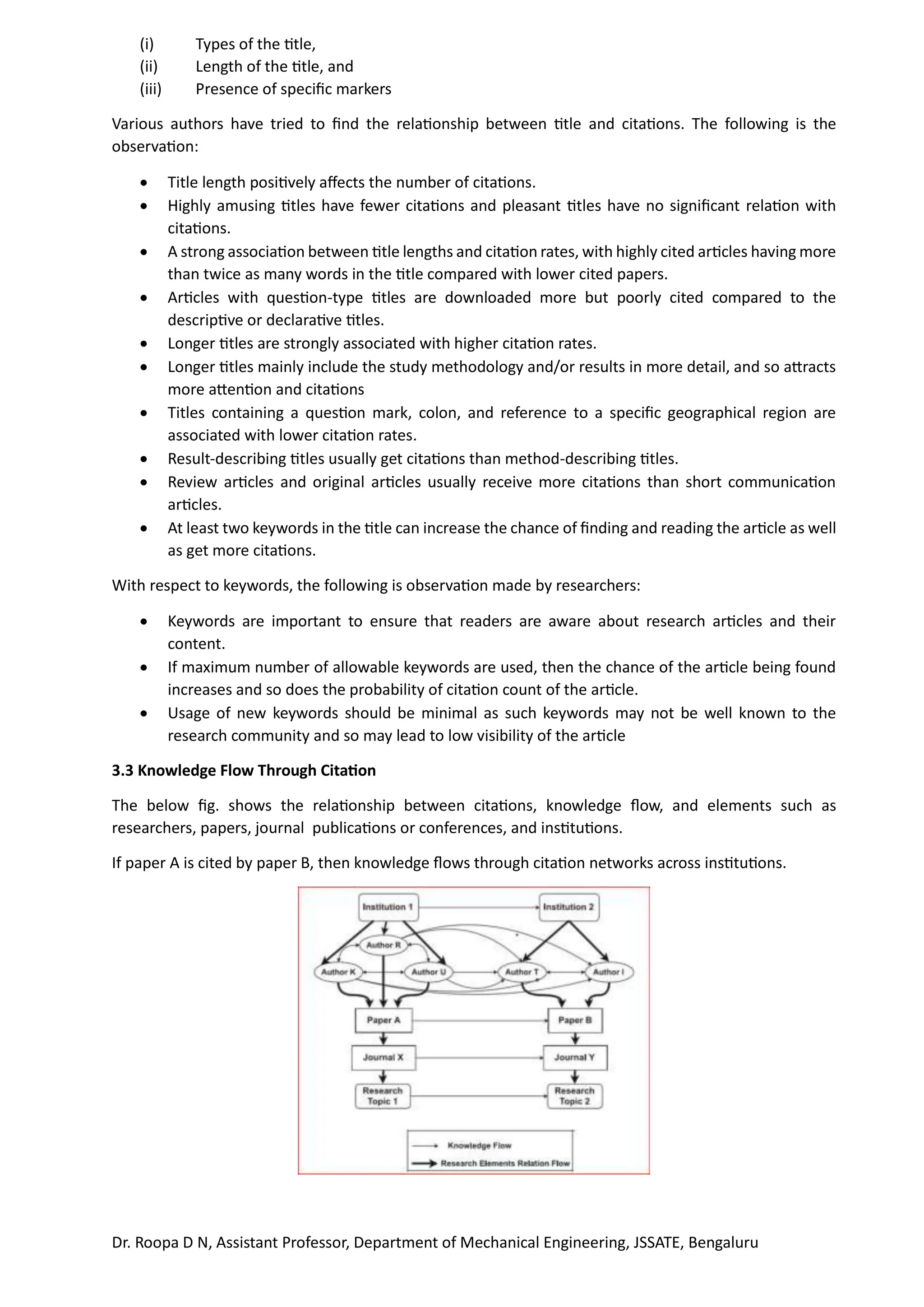 Dr. Roopa D N, Assistant Professor, Department of Mechanical Engineering, JSSATE, Bengaluru
(i) Types of the title,
(ii) Length of the title, and
(iii) Presence of specific markers
Various authors have tried to find the relationship between title and citations. The following is the
observation:
• Title length positively affects the number of citations.
• Highly amusing titles have fewer citations and pleasant titles have no significant relation with
citations.
• A strong association between title lengths and citation rates, with highly cited articles having more
than twice as many words in the title compared with lower cited papers.
• Articles with question-type titles are downloaded more but poorly cited compared to the
descriptive or declarative titles.
• Longer titles are strongly associated with higher citation rates.
• Longer titles mainly include the study methodology and/or results in more detail, and so attracts
more attention and citations
• Titles containing a question mark, colon, and reference to a specific geographical region are
associated with lower citation rates.
• Result-describing titles usually get citations than method-describing titles.
• Review articles and original articles usually receive more citations than short communication
articles.
• At least two keywords in the title can increase the chance of finding and reading the article as well
as get more citations.
With respect to keywords, the following is observation made by researchers:
• Keywords are important to ensure that readers are aware about research articles and their
content.
• If maximum number of allowable keywords are used, then the chance of the article being found
increases and so does the probability of citation count of the article.
• Usage of new keywords should be minimal as such keywords may not be well known to the
research community and so may lead to low visibility of the article
3.3 Knowledge Flow Through Citation
The below fig. shows the relationship between citations, knowledge flow, and elements such as
researchers, papers, journal publications or conferences, and institutions.
If paper A is cited by paper B, then knowledge flows through citation networks across institutions.
 