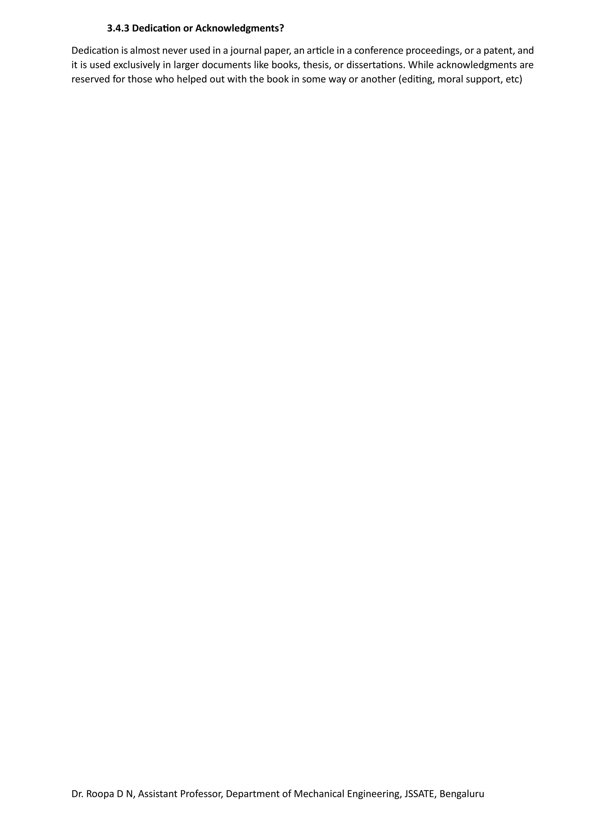 Dr. Roopa D N, Assistant Professor, Department of Mechanical Engineering, JSSATE, Bengaluru
3.4.3 Dedication or Acknowledgments?
Dedication is almost never used in a journal paper, an article in a conference proceedings, or a patent, and
it is used exclusively in larger documents like books, thesis, or dissertations. While acknowledgments are
reserved for those who helped out with the book in some way or another (editing, moral support, etc)
 