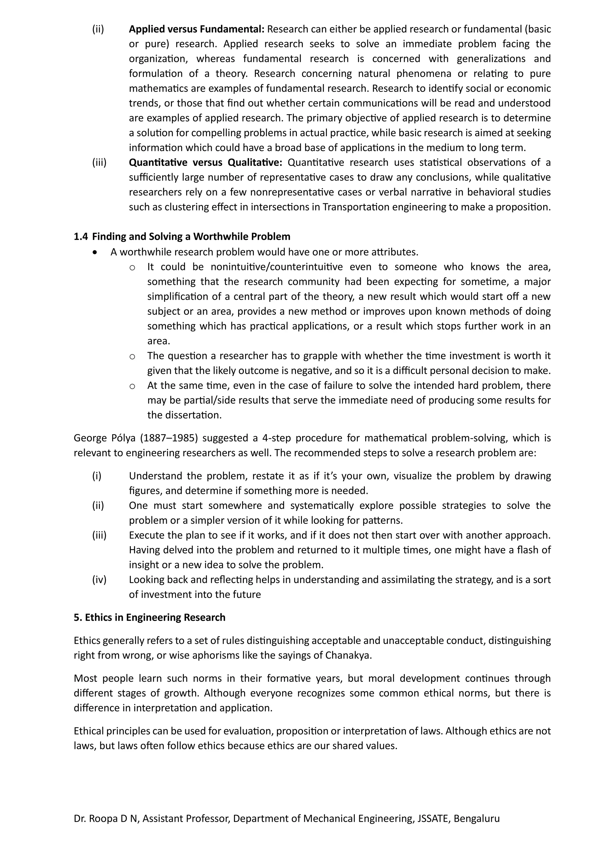 Dr. Roopa D N, Assistant Professor, Department of Mechanical Engineering, JSSATE, Bengaluru
(ii) Applied versus Fundamental: Research can either be applied research or fundamental (basic
or pure) research. Applied research seeks to solve an immediate problem facing the
organization, whereas fundamental research is concerned with generalizations and
formulation of a theory. Research concerning natural phenomena or relating to pure
mathematics are examples of fundamental research. Research to identify social or economic
trends, or those that find out whether certain communications will be read and understood
are examples of applied research. The primary objective of applied research is to determine
a solution for compelling problems in actual practice, while basic research is aimed at seeking
information which could have a broad base of applications in the medium to long term.
(iii) Quantitative versus Qualitative: Quantitative research uses statistical observations of a
sufficiently large number of representative cases to draw any conclusions, while qualitative
researchers rely on a few nonrepresentative cases or verbal narrative in behavioral studies
such as clustering effect in intersections in Transportation engineering to make a proposition.
1.4 Finding and Solving a Worthwhile Problem
• A worthwhile research problem would have one or more attributes.
o It could be nonintuitive/counterintuitive even to someone who knows the area,
something that the research community had been expecting for sometime, a major
simplification of a central part of the theory, a new result which would start off a new
subject or an area, provides a new method or improves upon known methods of doing
something which has practical applications, or a result which stops further work in an
area.
o The question a researcher has to grapple with whether the time investment is worth it
given that the likely outcome is negative, and so it is a difficult personal decision to make.
o At the same time, even in the case of failure to solve the intended hard problem, there
may be partial/side results that serve the immediate need of producing some results for
the dissertation.
George Pólya (1887–1985) suggested a 4-step procedure for mathematical problem-solving, which is
relevant to engineering researchers as well. The recommended steps to solve a research problem are:
(i) Understand the problem, restate it as if it’s your own, visualize the problem by drawing
figures, and determine if something more is needed.
(ii) One must start somewhere and systematically explore possible strategies to solve the
problem or a simpler version of it while looking for patterns.
(iii) Execute the plan to see if it works, and if it does not then start over with another approach.
Having delved into the problem and returned to it multiple times, one might have a flash of
insight or a new idea to solve the problem.
(iv) Looking back and reflecting helps in understanding and assimilating the strategy, and is a sort
of investment into the future
5. Ethics in Engineering Research
Ethics generally refers to a set of rules distinguishing acceptable and unacceptable conduct, distinguishing
right from wrong, or wise aphorisms like the sayings of Chanakya.
Most people learn such norms in their formative years, but moral development continues through
different stages of growth. Although everyone recognizes some common ethical norms, but there is
difference in interpretation and application.
Ethical principles can be used for evaluation, proposition or interpretation of laws. Although ethics are not
laws, but laws often follow ethics because ethics are our shared values.
 