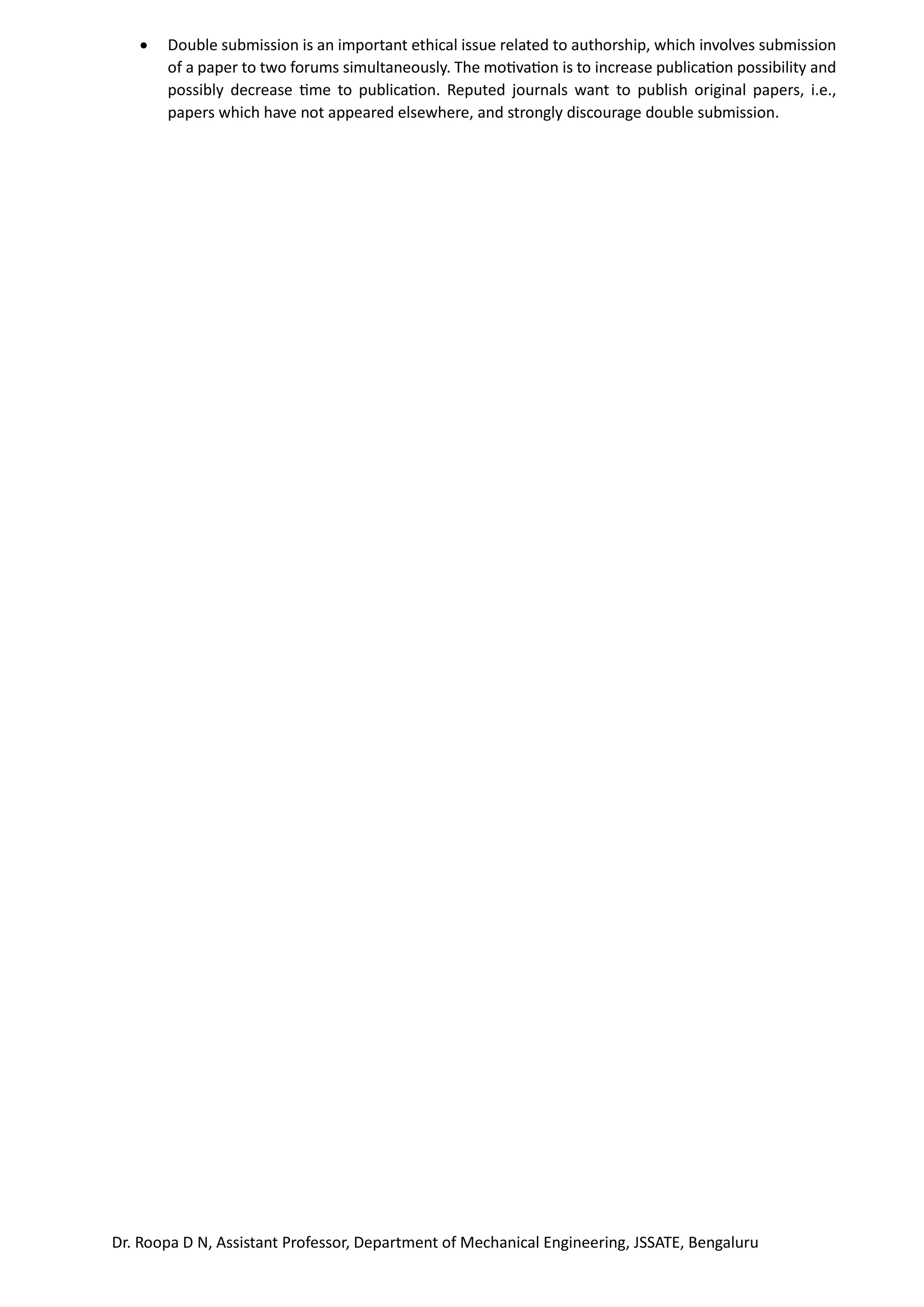 Dr. Roopa D N, Assistant Professor, Department of Mechanical Engineering, JSSATE, Bengaluru
• Double submission is an important ethical issue related to authorship, which involves submission
of a paper to two forums simultaneously. The motivation is to increase publication possibility and
possibly decrease time to publication. Reputed journals want to publish original papers, i.e.,
papers which have not appeared elsewhere, and strongly discourage double submission.
 