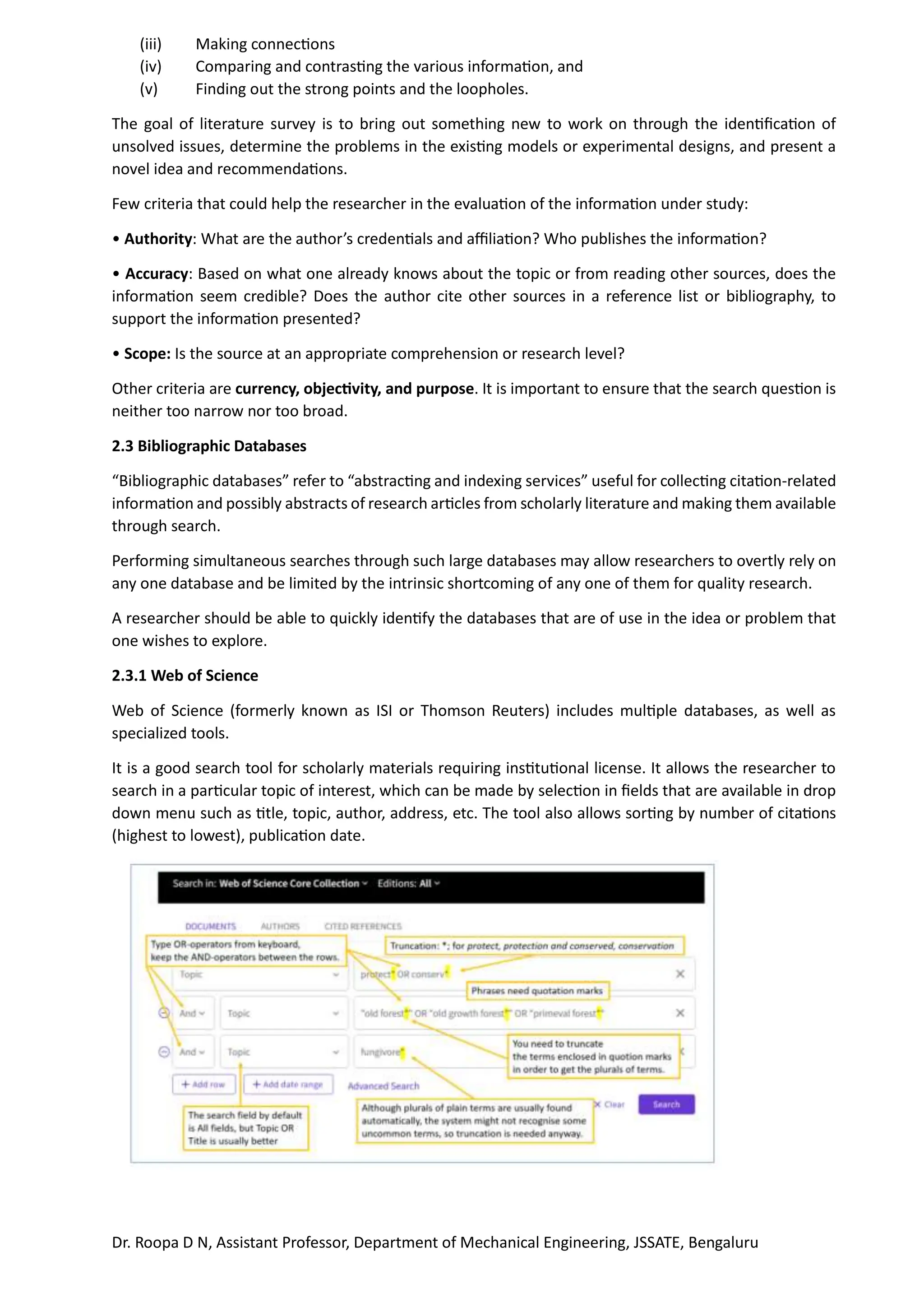 Dr. Roopa D N, Assistant Professor, Department of Mechanical Engineering, JSSATE, Bengaluru
(iii) Making connections
(iv) Comparing and contrasting the various information, and
(v) Finding out the strong points and the loopholes.
The goal of literature survey is to bring out something new to work on through the identification of
unsolved issues, determine the problems in the existing models or experimental designs, and present a
novel idea and recommendations.
Few criteria that could help the researcher in the evaluation of the information under study:
• Authority: What are the author’s credentials and affiliation? Who publishes the information?
• Accuracy: Based on what one already knows about the topic or from reading other sources, does the
information seem credible? Does the author cite other sources in a reference list or bibliography, to
support the information presented?
• Scope: Is the source at an appropriate comprehension or research level?
Other criteria are currency, objectivity, and purpose. It is important to ensure that the search question is
neither too narrow nor too broad.
2.3 Bibliographic Databases
“Bibliographic databases” refer to “abstracting and indexing services” useful for collecting citation-related
information and possibly abstracts of research articles from scholarly literature and making them available
through search.
Performing simultaneous searches through such large databases may allow researchers to overtly rely on
any one database and be limited by the intrinsic shortcoming of any one of them for quality research.
A researcher should be able to quickly identify the databases that are of use in the idea or problem that
one wishes to explore.
2.3.1 Web of Science
Web of Science (formerly known as ISI or Thomson Reuters) includes multiple databases, as well as
specialized tools.
It is a good search tool for scholarly materials requiring institutional license. It allows the researcher to
search in a particular topic of interest, which can be made by selection in fields that are available in drop
down menu such as title, topic, author, address, etc. The tool also allows sorting by number of citations
(highest to lowest), publication date.
 