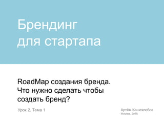RoadMap создания бренда.
Что нужно сделать чтобы
создать бренд?
Артём Кашехлебов
Москва, 2016
Урок 2. Тема 1
Брендинг
для стартапа
 