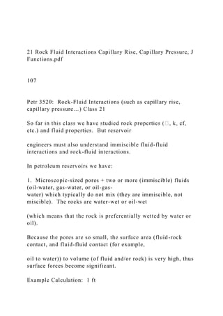 21 Rock Fluid Interactions Capillary Rise, Capillary Pressure, J
Functions.pdf
107
Petr 3520: Rock-Fluid Interactions (such as capillary rise,
capillary pressure…) Class 21
etc.) and fluid properties. But reservoir
engineers must also understand immiscible fluid-fluid
interactions and rock-fluid interactions.
In petroleum reservoirs we have:
1. Microscopic-sized pores + two or more (immiscible) fluids
(oil-water, gas-water, or oil-gas-
water) which typically do not mix (they are immiscible, not
miscible). The rocks are water-wet or oil-wet
(which means that the rock is preferentially wetted by water or
oil).
Because the pores are so small, the surface area (fluid-rock
contact, and fluid-fluid contact (for example,
oil to water)) to volume (of fluid and/or rock) is very high, thus
surface forces become significant.
Example Calculation: 1 ft
 