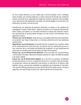 Módulo - Rotación de praderas 
de una cuerda eléctrica, la cual impide que el animal pisotee, orine o defeque 
sobre el pasto, por lo tanto presenta un mayor consumo de forraje por unidad de 
tiempo, aumento de la capacidad de carga por hectárea, pasturas más homogé-neas, 
disminución del desperdicio del pasto, control de plagas e incremento en la 
producción de leche y carne/ha/año. 
Actualmente, los sistemas de pastoreo eficientes, se basan en los trabajos del 
investigador francés André Voisin, sistema conocido como Pastoreo Racional de 
Voisin (leyes y principios), el cual está orientado al manejo del ,pastoreo rotacio-nal, 
favoreciendo la productividad forrajera y la del animal, resumiéndose de la 
siguiente manera: 
Primera Ley, Ley de Reposo: Antes de que una pradera esté lista para pastorear, 
es necesario que haya transcurrido un intervalo suficiente entre dos pastoreos 
consecutivos. 
Segunda ley, Ley de Ocupación: El período total de ocupación de un potrero, debe 
ser lo suficientemente corto para que una planta que fue cosechada por el ani-mal, 
el primer día o a principios del período de ocupación, no sea cosechada de 
nuevo por la mandíbula del animal antes de dejar dicho potrero”. 
Tercera Ley, Ley de Rendimientos Máximos: A los animales con requerimientos 
nutricionales más altos, debe permitírseles cosechar la mayor cantidad de pastos 
y de mejor calidad. 
Cuarta Ley, Ley de Rendimiento Regular: Si un animal va a producir cantidades 
similares de leche y/o carne, no debe permanecer en un potrero más de tres días. 
La producción máxima se obtendrá si permanece un solo día en el potrero. Esto 
significa, que si una parcela aceptable es explotada por el ganado en tres días, 
una vaca de 500 Kg, recolecta el primer día 64 Kg. de PV (pasto verde), 44 Kg. el 
segundo y tan solo 36 Kg. el tercer día, disminuyendo así su producción. 
15 
 