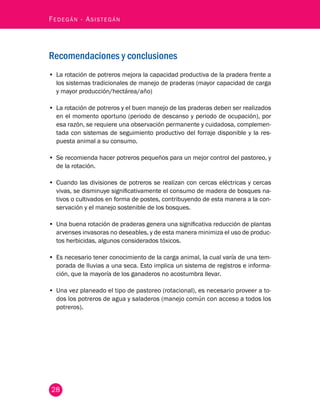Fedegán - Asistegán 
Recomendaciones y conclusiones 
• La rotación de potreros mejora la capacidad productiva de la pradera frente a 
los sistemas tradicionales de manejo de praderas (mayor capacidad de carga 
y mayor producción/hectárea/año) 
• La rotación de potreros y el buen manejo de las praderas deben ser realizados 
en el momento oportuno (periodo de descanso y periodo de ocupación), por 
esa razón, se requiere una observación permanente y cuidadosa, complemen-tada 
28 
con sistemas de seguimiento productivo del forraje disponible y la res-puesta 
animal a su consumo. 
• Se recomienda hacer potreros pequeños para un mejor control del pastoreo, y 
de la rotación. 
• Cuando las divisiones de potreros se realizan con cercas eléctricas y cercas 
vivas, se disminuye significativamente el consumo de madera de bosques na-tivos 
o cultivados en forma de postes, contribuyendo de esta manera a la con-servación 
y el manejo sostenible de los bosques. 
• Una buena rotación de praderas genera una significativa reducción de plantas 
arvenses invasoras no deseables, y de esta manera minimiza el uso de produc-tos 
herbicidas, algunos considerados tóxicos. 
• Es necesario tener conocimiento de la carga animal, la cual varía de una tem-porada 
de lluvias a una seca. Esto implica un sistema de registros e informa-ción, 
que la mayoría de los ganaderos no acostumbra llevar. 
• Una vez planeado el tipo de pastoreo (rotacional), es necesario proveer a to-dos 
los potreros de agua y saladeros (manejo común con acceso a todos los 
potreros). 
 